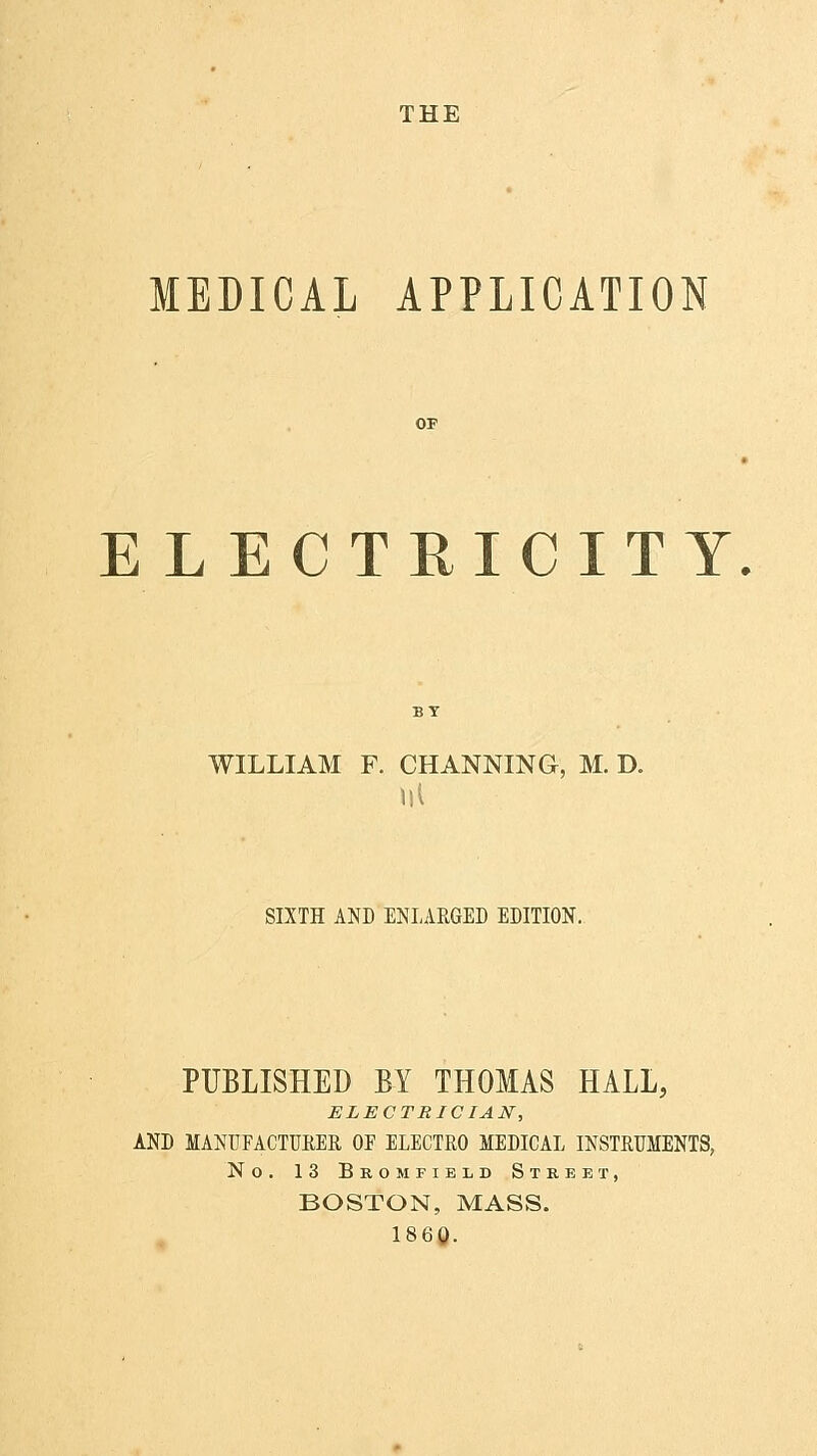 THE MEDICAL APPLICATION ELECTRICITY. WILLIAM F. CHANNING, M. D. Ill SIXTH AND ENLARGED EDITION. PUBLISHED BY THOMAS HALL, ELECTRICIAN, AND MANUFACTURER OE ELECTRO MEDICAL INSTRUMENTS, No. 13 Bromfield Street, BOSTON, MASS. I860.