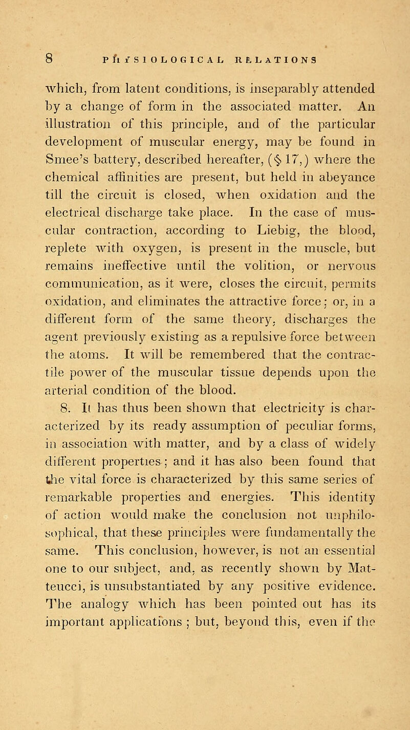 which, from latent conditions, is inseparably attended by a change of form in the associated matter. An illustration of this principle, and of the particular development of muscular energy, may be found in Smee's battery, described hereafter, (<§> 17,) where the chemical affinities are present, but held in abeyance till the circuit is closed, when oxidation and the electrical discharge take place. In the case of mus- cular contraction, according to Liebig, the blood, replete with oxygen, is present in the muscle, but remains ineffective until the volition, or nervous communication, as it were, closes the circuit, permits oxidation, and eliminates the attractive force; or, in a different form of the same theory, discharges the agent previously existing as a repulsive force between the atoms. It will be remembered that the contrac- tile power of the muscular tissue depends upon the arterial condition of the blood. 8. It has thus been shown that electricity is char- acterized by its ready assumption of peculiar forms, in association with matter, and by a class of widely different properties; and it has also been found that the vital force is characterized by this same series of remarkable properties and energies. This identity of action would make the conclusion not unphilo- sophical, that these principles were fundamentally the same. This conclusion, however, is not an essential one to our subject, and, as recently shown by Mat- teucci, is unsubstantiated by any positive evidence. The analogy which has been pointed out has its important applications ; but, beyond this, even if the