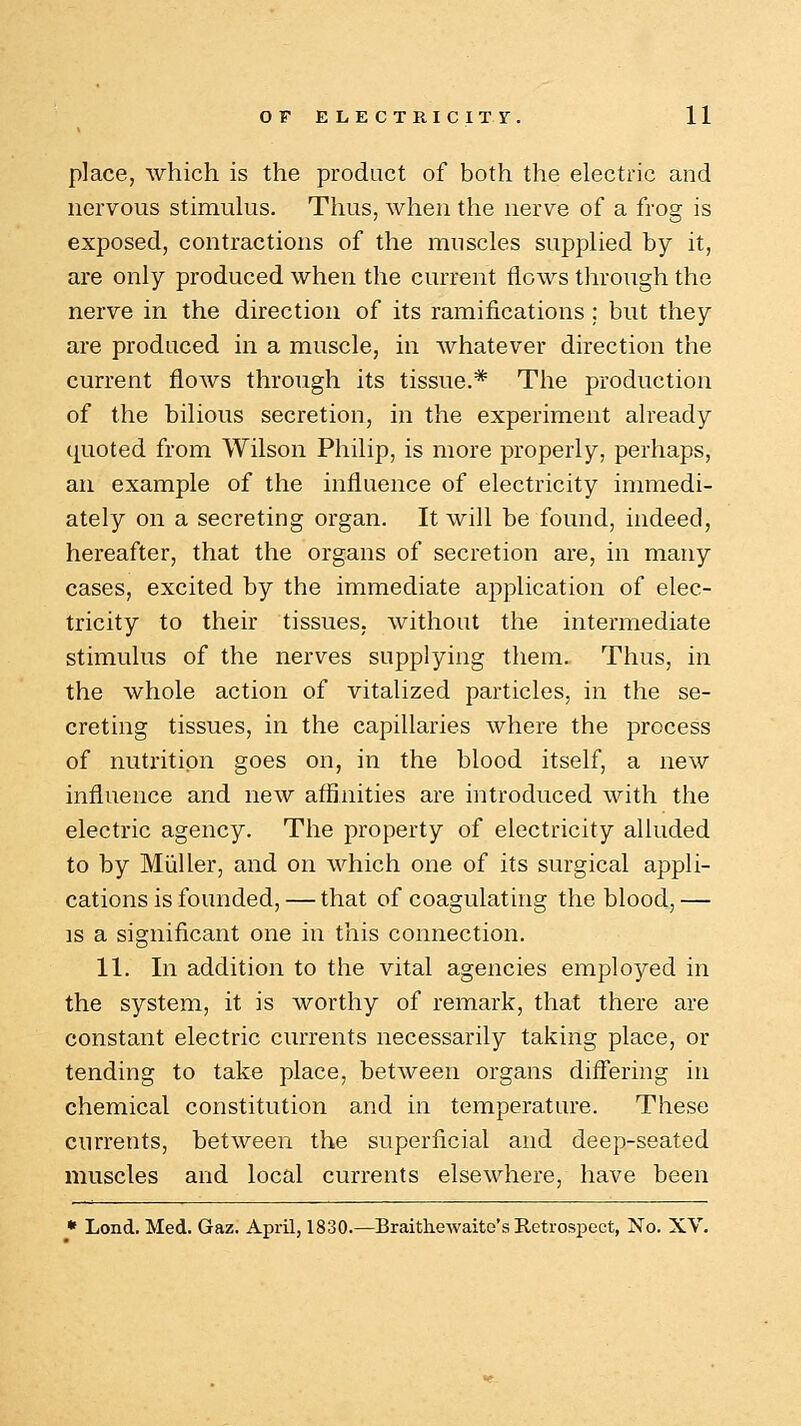 place, which is the product of both the electric and nervous stimulus. Thus, when the nerve of a frog is exposed, contractions of the muscles supplied by it, are only produced when the current flows through the nerve in the direction of its ramifications ; but they are produced in a muscle, in whatever direction the current flows through its tissue.* The production of the bilious secretion, in the experiment already quoted from Wilson Philip, is more properly, perhaps, an example of the influence of electricity immedi- ately on a secreting organ. It will be found, indeed, hereafter, that the organs of secretion are, in many cases, excited by the immediate application of elec- tricity to their tissues, without the intermediate stimulus of the nerves supplying them. Thus, in the whole action of vitalized particles, in the se- creting tissues, in the capillaries where the process of nutrition goes on, in the blood itself, a new influence and new affinities are introduced with the electric agency. The property of electricity alluded to by Miiller, and on which one of its surgical appli- cations is founded, —that of coagulating the blood, — is a significant one in this connection. 11. In addition to the vital agencies employed in the system, it is worthy of remark, that there are constant electric currents necessarily taking place, or tending to take place, between organs differing in chemical constitution and in temperature. These currents, between the superficial and deep-seated muscles and local currents elsewhere, have been * Lond. Med. Gaz. April, 1830.—Braithewaito's Retrospect, No. XV.