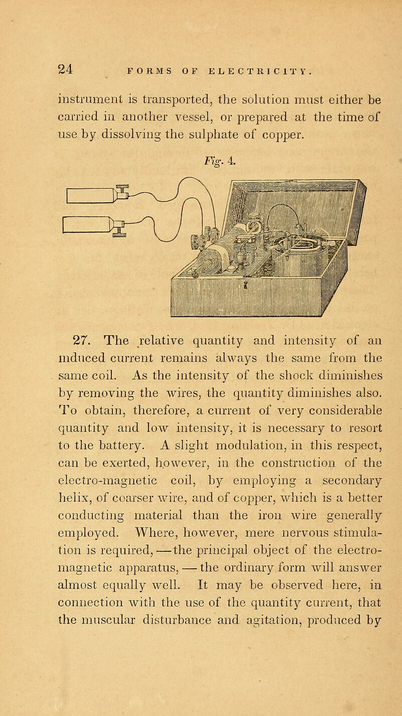 instrument is transported, the solution must either be carried in another vessel, or prepared at the time of use by dissolving the sulphate of copper. Fig. 4. 27. The relative quantity and intensity of an induced current remains always the same from the same coil. As the intensity of the shock diminishes by removing the wires, the quantity diminishes also. To obtain, therefore, a current of very considerable quantity and low intensity, it is necessary to resort to the battery. A slight modulation, in this respect, can be exerted, however, in the construction of the electro-magnetic coil, by employing a secondary helix, of coarser wire, and of copper, which is a better conducting material than the iron wire generally employed. Where, however, mere nervous stimula- tion is required,—the principal object of the electro- magnetic apparatus, — the ordinary form will answer almost equally well. It may be observed here, in connection with the use of the quantity current, that the muscular disturbance and agitation, produced by