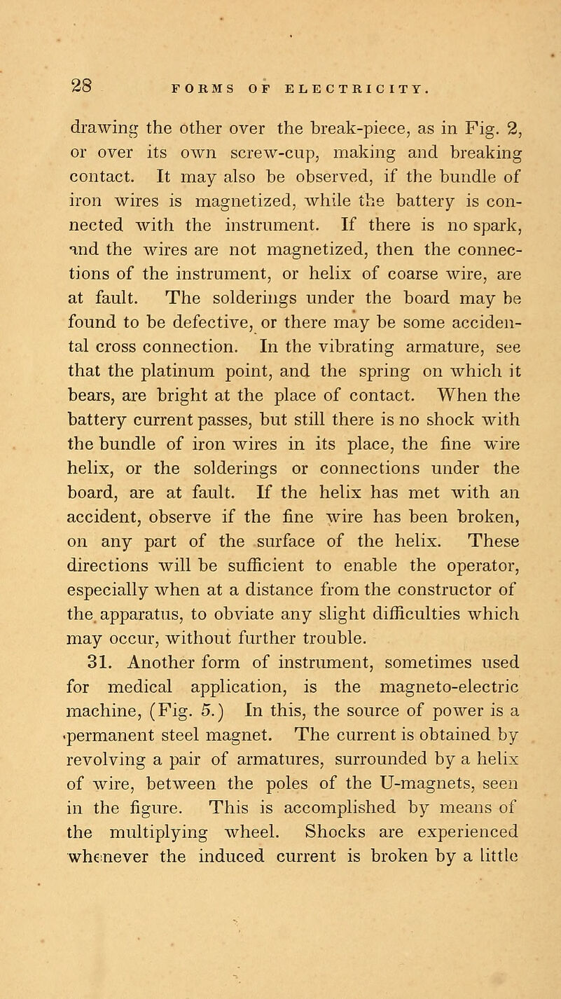 drawing the other over the break-piece, as in Fig. 2, or over its own screw-cup, making and breaking contact. It may also be observed, if the bundle of iron wires is magnetized, while the battery is con- nected with the instrument. If there is no spark, and the wires are not magnetized, then the connec- tions of the instrument, or helix of coarse wire, are at fault. The solderings under the board may be found to be defective, or there may be some acciden- tal cross connection. In the vibrating armature, see that the platinum point, and the spring on which it bears, are bright at the place of contact. When the battery current passes, but still there is no shock with the bundle of iron wires in its place, the fine wire helix, or the solderings or connections under the board, are at fault. If the helix has met with an accident, observe if the fine wire has been broken, on any part of the surface of the helix. These directions will be sufficient to enable the operator, especially when at a distance from the constructor of the apparatus, to obviate any slight difficulties which may occur, without further trouble. 31. Another form of instrument, sometimes used for medical application, is the magneto-electric machine, (Fig. 5.) In this, the source of power is a •permanent steel magnet. The current is obtained by revolving a pair of armatures, surrounded by a helix of wire, between the poles of the U-magnets, seen in the figure. This is accomplished by means of the multiplying wheel. Shocks are experienced whenever the induced current is broken by a little