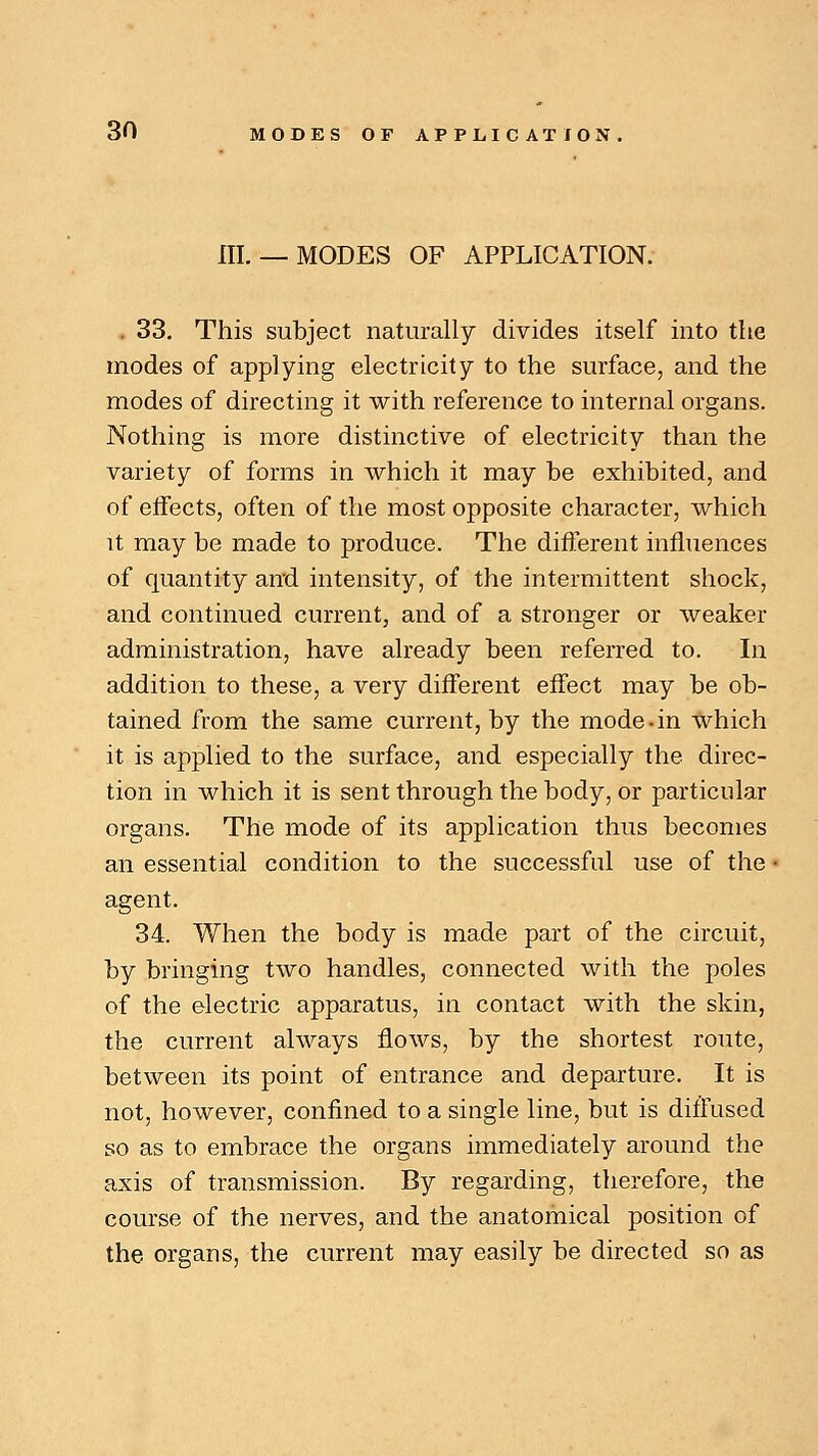 III.— MODES OF APPLICATION. . 33. This subject naturally divides itself into the modes of applying electricity to the surface, and the modes of directing it with reference to internal organs. Nothing is more distinctive of electricity than the variety of forms in which it may be exhibited, and of effects, often of the most opposite character, which it may be made to produce. The different influences of quantity and intensity, of the intermittent shock, and continued current, and of a stronger or weaker administration, have already been referred to. In addition to these, a very different effect may be ob- tained from the same current, by the mode • in which it is applied to the surface, and especially the direc- tion in which it is sent through the body, or particular organs. The mode of its application thus becomes an essential condition to the successful use of the i agent. 34. When the body is made part of the circuit, by bringing two handles, connected with the poles of the electric apparatus, in contact with the skin, the current always flows, by the shortest route, between its point of entrance and departure. It is not, however, confined to a single line, but is diffused so as to embrace the organs immediately around the axis of transmission. By regarding, therefore, the course of the nerves, and the anatomical position of the organs, the current may easily be directed so as