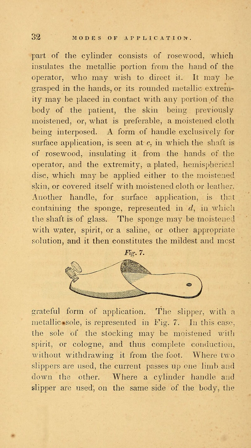 part of the cylinder consists of rosewood, which insulates the metallic portion from the hand of the operator, who may wish to direct it. It may be grasped in the hands, or its rounded metallic extrem- ity may be placed in contact with any portion of the body of the patient, the skin being previously moistened, or, what is preferable, a moistened cloth being interposed. A form of handle exclusively for surface application, is seen at c, in which the shaft is of rosewood, insulating it from the hands of the operator, and the extremity, a plated, hemispheric a] disc, which may be applied either to the moistened skin, or covered itself with moistened cloth or leather. Another handle, for surface application, is that containing the sponge, represented in d, in which the shaft is of glass. The sponge may be moistened with water, spirit, or a saline, or other appropriate solution, and it then constitutes the mildest and most Fig. 7. grateful form of application. The slipper, with a metallic»sole, is represented in Fig. 7. In this case. the sole of the stocking may be moistened with spirit, or cologne, and thus complete conduction, without withdrawing it from the foot. Where two slippers are used, the current passes up one limb and down the other. Where a cylinder handle and slipper are used', on the same side of the body, the