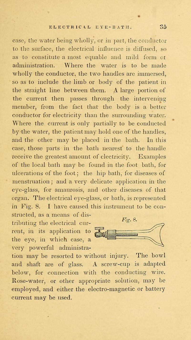 case, the water being wholly, or in part, the conductor to the surface, the electrical influence is diffused, so as to constitute a most equable and mild form or administration. Where the water is to be made Avholly the conductor, the two handles are immersed, so as to include the limb or body of the patient in the straight line between them. A large portion of the current then passes through the intervening member, from the fact that the body is a better conductor for electricity than the surrounding water. Where the current is only partially to be conducted by the water, the patient may hold one of the handles, and the other may be placed in the bath. In this case, those parts in the bath nearest to the handle receive the greatest amount of electricity. Examples of the local bath may be found in the foot bath, for ulcerations of the foot; the hip bath, for diseases of menstruation; and a very delicate application in the eye-glass, for amaurosis, and other diseases of that organ. The electrical eye-glass, or bath, is represented in Fig. 8. I have caused this instrument to be con- structed, as a means of dis- tributing the electrical cur- rent, in its application to the eye, in which case, a very powerful administra- tion may be resorted to without injury. The bowl and shaft are of glass. A screw-cap is adapted below, for connection with the conducting wire. Rose-water, or other appropriate solution, may be employed, and either the electro-magnetic or battery current may be used.