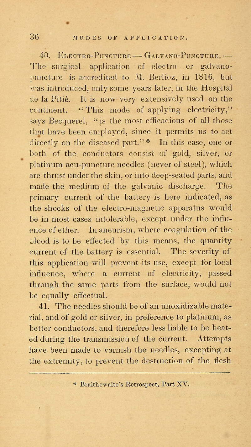 40. Electro-Puncture — Galvano-Puncture. — The surgical application of electro or galvano- pimcture is accredited to M. Berlioz, in 1816, but was introduced, only some years later, in the Hospital de la Pitie. It is now very extensively used on the continent.  This mode of applying electricity, says Becquerel, is the most efficacious of all those that have been employed, since it permits us to act directly on the diseased part.* In this case, one or both of the conductors consist of gold, silver, or platinum acu-puncture needles (never of steel), which are thrust under the skin, or into deep-seated parts, and made the medium of the galvanic discharge. The primary current of the battery is here indicated, as the shocks of the electro-magnetic apparatus would be in most cases intolerable, except under the influ- ence of ether. In aneurism, where coagulation of the jlood is to be effected by this means, the quantity current of the battery is essential. The severity of this application will prevent its use, except for local influence, where a current of electricity, passed through the same parts from the surface, would not be equally effectual. 41. The needles should be of an unoxidizable mate- rial, and of gold or silver, in preference to platinum, as better conductors, and therefore less liable to be heat- ed during the transmission of the current. Attempts have been made to varnish the needles, excepting at the extremity, to prevent the destruction of the flesh