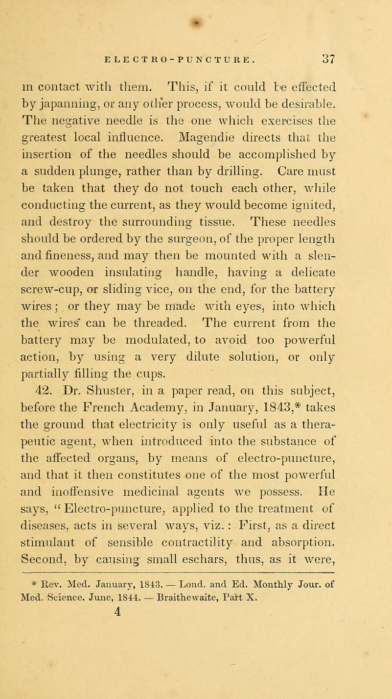 in contact with them. This, if it could tie effected by japanning, or any other process, would be desirable. The negative needle is the one which exercises the greatest local influence. Magendie directs that the insertion of the needles should be accomplished by a sudden plunge, rather than by drilling. Care must be taken that they do not touch each other, while conducting the current, as they would become ignited, and destroy the surrounding tissue. These needles should be ordered by the surgeon, of the proper length and fineness, and may then be mounted with a slen- der wooden insulating handle, having a delicate screw-cup, or sliding vice, on the end, for the battery wires ; or they may be made with eyes, into which the wires* can be threaded. The current from the battery may be modulated, to avoid too powerful action, by using a very dilute solution, or only partially filling the cups. 42. Dr. Shuster, in a paper read, on this subject, before the French Academy, in January, 1843,* takes the ground that electricity is only useful as a thera- peutic agent, when introduced into the substance of the affected organs, by means of electro-puncture, and that it then constitutes one of the most powerful and inoffensive medicinal agents we possess. He says,  Electro-puncture, applied to the treatment of diseases, acts in several ways, viz.: First, as a direct stimulant of sensible contractility and absorption. Second, by causing small eschars, thus, as it were, * Rev. Med. January, 1843. — Lond. and Ed. Monthly Jour, of Med. Science. June, 1844. — Braithewaite, Part X. 4