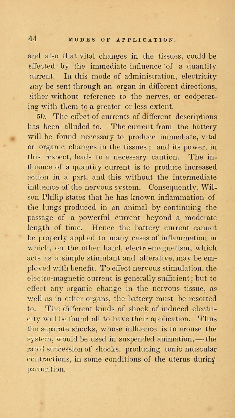 and also that vital changes in the tissues, could be effected by the immediate influence of a quantity current. In this mode of administration, electricity nay be sent through an organ in different directions, iither without reference to the nerves, or cooperat- ing with them to a greater or less extent. 50. The effect of currents of different descriptions has been alluded to. The current from the battery will be found necessary to produce immediate, vital or organic changes in the tissues • and its power, in this respect, leads to a necessary caution. The in- fluence of a quantity current is to produce increased action in a part, and this without the intermediate influence of the nervous system. Consequently, Wil- son Philip states that he has known inflammation of the lungs produced in an animal by continuing the passage of a powerful current beyond a moderate length of time. Hence the battery current cannot be properly applied to many cases of inflammation in which, on the other hand, electro-magnetism, which acts as a simple stimulant and alterative, may be em- ployed with benefit. To effect nervous stimulation, the electro-magnetic current is generally sufficient; but to effect any organic change in the nervous tissue, as well as in other organs, the battery must be resorted to. The different kinds of shock of induced electri- city will be found all to have their application. Thus the separate shocks, whose influence is to arouse the system, would be used in suspended animation, — the rapid succession of shocks, producing tonic muscular contractions, in some conditions of the uterus during parturition.