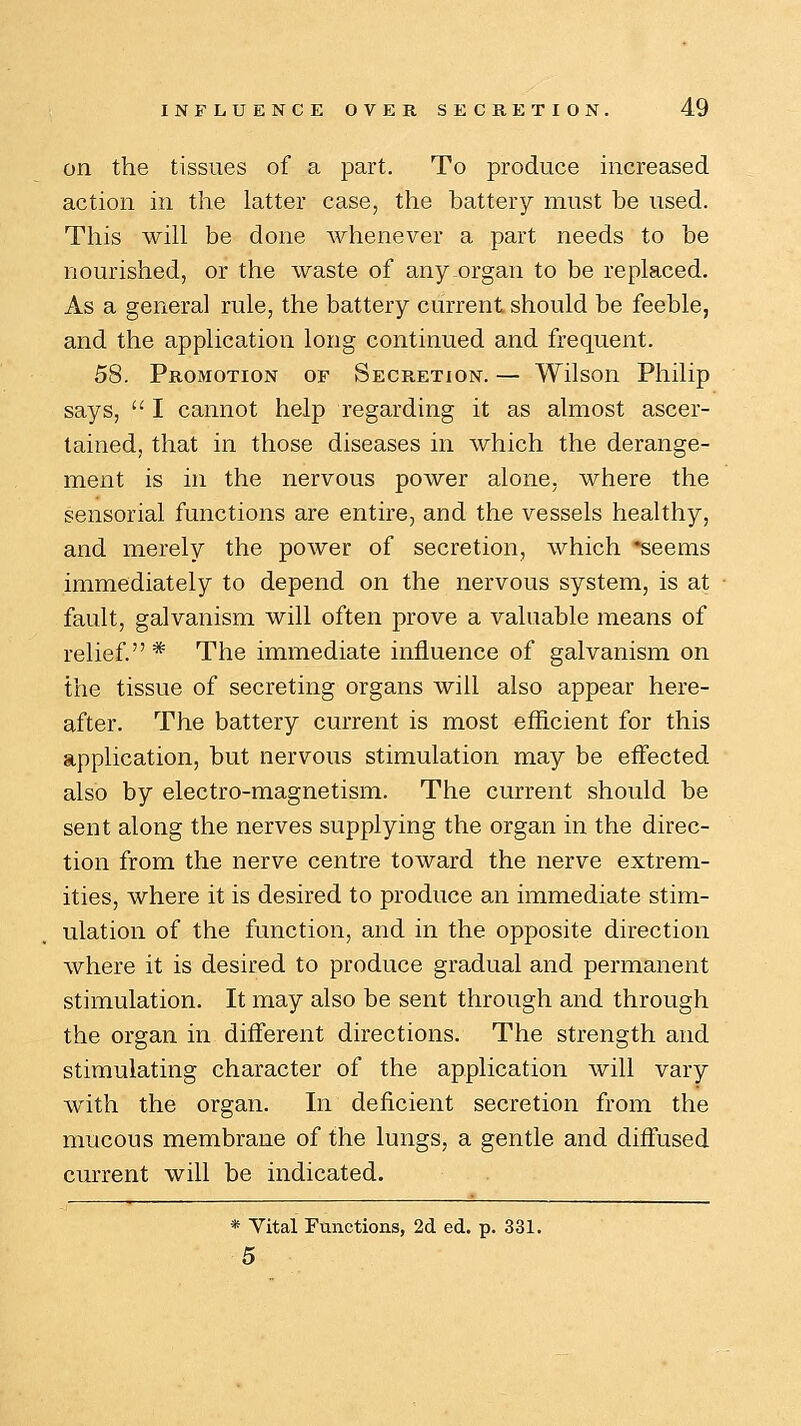 on the tissues of a part. To produce increased action in the latter case, the battery must be used. This will be done whenever a part needs to be nourished, or the waste of any organ to be replaced. As a general rule, the battery current should be feeble, and the application long continued and frequent. 58. Promotion of Secretion. — Wilson Philip says,  I cannot help regarding it as almost ascer- tained, that in those diseases in which the derange- ment is in the nervous power alone, where the sensorial functions are entire, and the vessels healthy, and merely the power of secretion, which *seems immediately to depend on the nervous system, is at fault, galvanism will often prove a valuable means of relief.* The immediate influence of galvanism on the tissue of secreting organs will also appear here- after. The battery current is most efficient for this application, but nervous stimulation may be effected also by electro-magnetism. The current should be sent along the nerves supplying the organ in the direc- tion from the nerve centre toward the nerve extrem- ities, where it is desired to produce an immediate stim- ulation of the function, and in the opposite direction where it is desired to produce gradual and permanent stimulation. It may also be sent through and through the organ in different directions. The strength and stimulating character of the application will vary with the organ. In deficient secretion from the mucous membrane of the lungs, a gentle and diffused current will be indicated. * Vital Functions, 2d ed. p. 331. 5