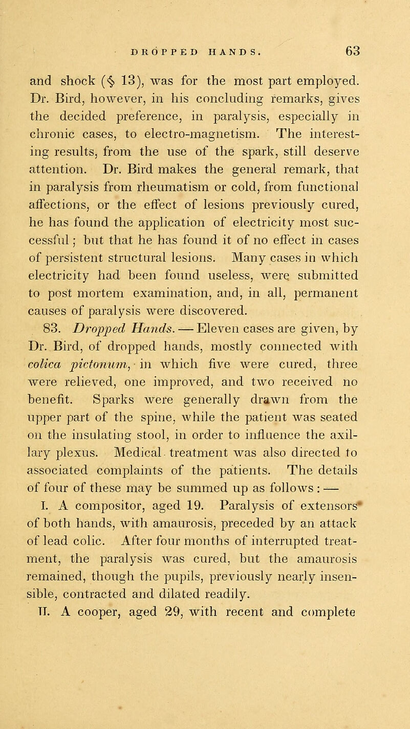 and shock (<§> 13), was for the most part employed. Dr. Bird, however, in his concluding remarks, gives the decided preference, in paralysis, especially in chronic cases, to electro-magnetism. The interest- ing results, from the use of the spark, still deserve attention. Dr. Bird makes the general remark, that in paralysis from rheumatism or cold, from functional affections, or the effect of lesions previously cured, he has found the application of electricity most suc- cessful ; but that he has found it of no effect in cases of persistent structural lesions. Many cases in which electricity had been found useless, were submitted to post mortem examination, and, in all, permanent causes of paralysis were discovered. 83. Dropped Hands. — Eleven cases are given, by Dr. Bird, of dropped hands, mostly connected with colica pictonum, ■ in which five were cured, three were relieved, one improved, and two received no benefit. Sparks were generally drawn from the upper part of the spine, while the patient was seated on the insulating stool, in order to influence the axil- lary plexus. Medical treatment was also directed to associated complaints of the patients. The details of four of these may be summed up as follows : — I. A compositor, aged 19. Paralysis of extensors of both hands, with amaurosis, preceded by an attack of lead colic. After four months of interrupted treat- ment, the paralysis was cured, but the amaurosis remained, though the pupils, previously nearly insen- sible, contracted and dilated readily. TI. A cooper, aged 29, with recent and complete