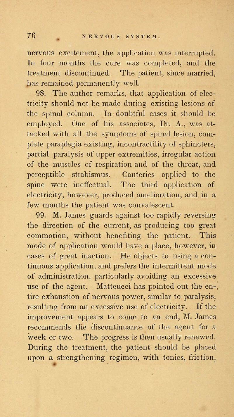 nervous excitement, the application was interrupted. In four months the cure was completed, and the treatment discontinued. The patient, since married, has remained permanently well. 98. The author remarks, that application of elec- tricity should not be made during existing lesions of the spinal column. In doubtful cases it should be employed. One of his associates, Dr. A., was at- tacked with all the symptoms of spinal lesion, com- plete paraplegia existing, incontractility of sphincters, partial paralysis of upper extremities, irregular action of the muscles of respiration and of the throat, and perceptible strabismus. Cauteries applied to the spine were ineffectual. The third application of electricity, however, produced amelioration, and in a few months the patient was convalescent. 99. M. James guards against too rapidly reversing the direction of the current, as producing too great commotion, without benefiting the patient. This mode of application would have a place, however, in cases of great inaction. He objects to using a con- tinuous application, and prefers the intermittent mode of administration, particularly avoiding an excessive use of the agent. Matteucci has pointed out the en-r tire exhaustion of nervous power, similar to paralysis, resulting from an excessive use of electricity. If the improvement appears to come to an end, M. James recommends the discontinuance of the agent for a week or two. The progress is then usually renewed. During the treatment, the patient should be placed upon a strengthening regimen, with tonics, friction,