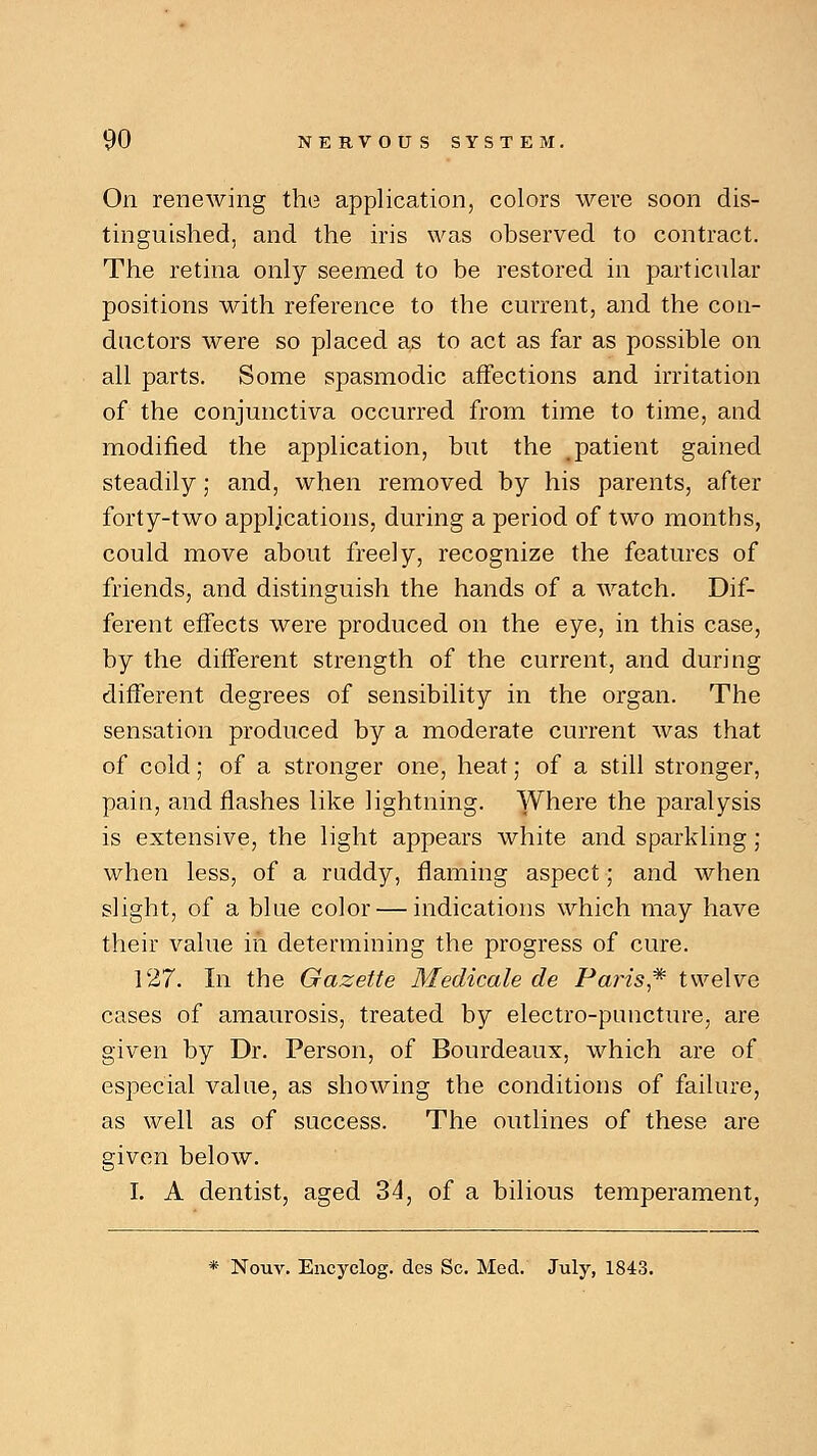 On renewing the application, colors were soon dis- tinguished, and the iris was observed to contract. The retina only seemed to be restored in particular positions with reference to the current, and the con- ductors were so placed as to act as far as possible on all parts. Some spasmodic affections and irritation of the conjunctiva occurred from time to time, and modified the application, but the patient gained steadily; and, when removed by his parents, after forty-two applications, during a period of two months, could move about freely, recognize the features of friends, and distinguish the hands of a watch. Dif- ferent effects were produced on the eye, in this case, by the different strength of the current, and during different degrees of sensibility in the organ. The sensation produced by a moderate current was that of cold; of a stronger one, heat; of a still stronger, pain, and flashes like lightning. Where the paralysis is extensive, the light appears white and sparkling ; when less, of a ruddy, flaming aspect; and when slight, of a blue color — indications which may have their value in determining the progress of cure. 127. In the Gazette Medicate de Paris* twelve cases of amaurosis, treated by electro-puncture, are given by Dr. Person, of Bourdeaux, which are of especial value, as showing the conditions of failure, as well as of success. The outlines of these are given below. I. A dentist, aged 34, of a bilious temperament,