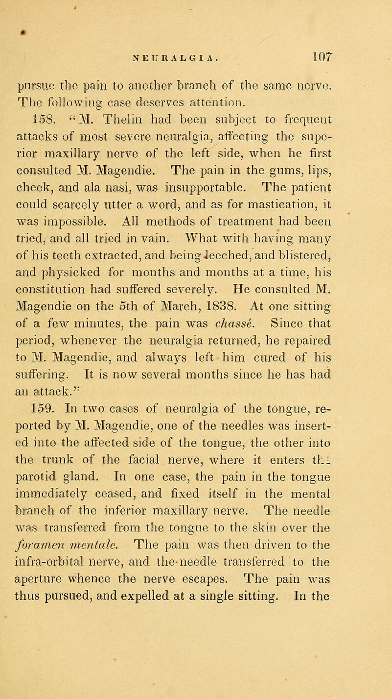 NEURALGIA. 10? pursue the pain to another branch of the same nerve. The following case deserves attention. 158. M. Thelin had been subject to frequent attacks of most severe neuralgia, affecting the supe- rior maxillary nerve of the left side, when he first consulted M. Magendie. The pain in the gums, lips, cheek, and ala nasi, was insupportable. The patient could scarcely utter a word, and as for mastication, it was impossible. All methods of treatment had been tried, and all tried in vain. What with having many of his teeth extracted, and beingieeched, and blistered, and physicked for months and mouths at a time, his constitution had suffered severely. He consulted M. Magendie on the 5th of March, 1838. At one sitting of a few minutes, the pain was chasse. Since that period, whenever the neuralgia returned, he repaired to M. Magendie, and always left him cured of his suffering. It is now several months since he has had an attack. 159. In two cases of neuralgia of the tongue, re- ported by M. Magendie, one of the needles was insert- ed into the affected side of the tongue, the other into the trunk of the facial nerve, where it enters thi parotid gland. In one case, the pain in the tongue immediately ceased, and fixed itself in the mental branch of the inferior maxillary nerve. The needle was transferred from the tongue to the skin over the foramen mentale. The pain was then driven to the infra-orbital nerve, and the-needle transferred to the aperture whence the nerve escapes. The pain was thus pursued, and expelled at a single sitting. In the