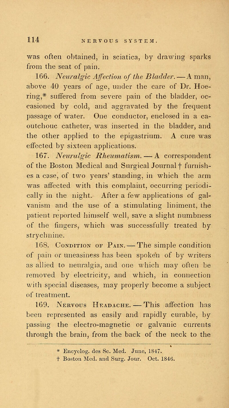 was often obtained, in sciatica, by drawing sparks from the seat of pain. 166. Neuralgic Affection of the Bladder. —A man, above 40 years of age, under the care of Dr. Hoe- ring,* suffered from severe pain of the bladder, oc- casioned by cold, and aggravated by the frequent passage of water. One conductor, enclosed in a ca- outchouc catheter, was inserted in the bladder, and the other applied to the epigastrium. A cure was effected by sixteen applications. 167. Neuralgic Rheumatism. — A correspondent of the Boston Medical and Surgical Journal f furnish- es a case, of two years' standing, in which the arm was affected with this complaint, occurring periodi- cally in the night. After a few applications of gal- vanism and the use of a stimulating liniment, the patient reported himself well, save a slight numbness of the fingers, which was successfully treated by strychnine. 168. Condition of Pain. — The simple condition of pain or uneasiness has been spoken of by writers as allied to neuralgia, and one which may often be removed by electricity, and which, in connection with special diseases, may properly become a subject of treatment. 169. Nervous Headache. — This affection has been represented as easily and rapidly curable, by passing the electro-magnetic or galvanic currents through the brain, from the back of the neck to the * Encyelog. des Sc. Med. June, 1847. t Boston Med. and Surg. Jour. Oct. 1846.