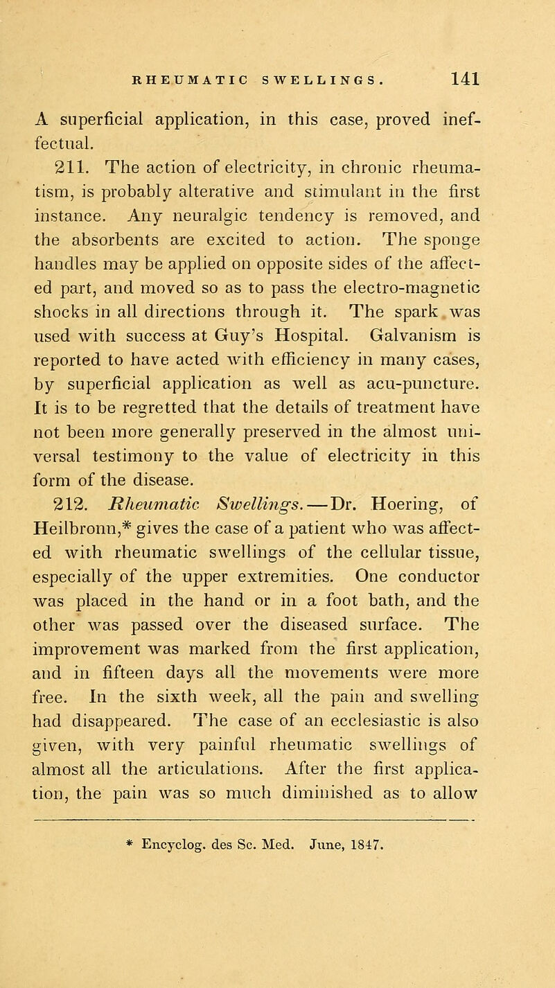 A superficial application, in this case, proved inef- fectual. 211. The action of electricity, in chronic rheuma- tism, is probably alterative and stimulant in the first instance. Any neuralgic tendency is removed, and the absorbents are excited to action. The sponge handles may be applied on opposite sides of the affect- ed part, and moved so as to pass the electro-magnetic shocks in all directions through it. The spark was used with success at Guy's Hospital. Galvanism is reported to have acted with efficiency in many cases, by superficial application as well as acu-puncture. It is to be regretted that the details of treatment have not been more generally preserved in the almost uni- versal testimony to the value of electricity in this form of the disease. 212. Rheumatic Swellings.—Dr. Hoering, of Heilbronn,* gives the case of a patient who was affect- ed with rheumatic swellings of the cellular tissue, especially of the upper extremities. One conductor was placed in the hand or in a foot bath, and the other was passed over the diseased surface. The improvement was marked from the first application, and in fifteen days all the movements were more free. In the sixth week, all the pain and swelling had disappeared. The case of an ecclesiastic is also given, with very painful rheumatic swellings of almost all the articulations. After the first applica- tion, the pain was so much diminished as to allow * Encyclog. des Sc. Med. June, 1847.