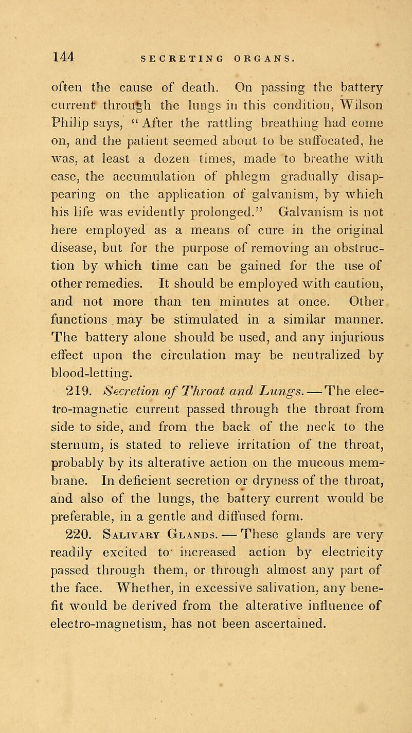 often the cause of death. On passing the battery current through the lungs in this condition, Wilson Philip says, After the rattling breathing had come on, and the patient seemed about to be suffocated, he was, at least a dozen times, made to breathe with ease, the accumulation of phlegm gradually disap- pearing on the application of galvanism, by which his life was evidently prolonged. Galvanism is not here employed as a means of cure in the original disease, but for the purpose of removing an obstruc- tion by which time can be gained for the use of other remedies. It should be employed with caution, and not more than ten minutes at once. Other functions may be stimulated in a similar manner. The battery alone should be used, and any injurious effect upon the circulation may be neutralized by blood-letting. 219. Secretion of Throat and Lungs. — The elec- tro-magnetic current passed through the throat from side to side, and from the back of the neck to the sternum, is stated to relieve irritation of tne throat, probably by its alterative action on the mucous mem-- brane. In deficient secretion or dryness of the throat, and also of the lungs, the battery current would be preferable, in a gentle and diffused form. 220. Salivary Glands. — These glands are very readily excited to' increased action by electricity passed through them, or through almost any part of the face. Whether, in excessive salivation, any bene- fit would be derived from the alterative influence of electro-magnetism, has not been ascertained.