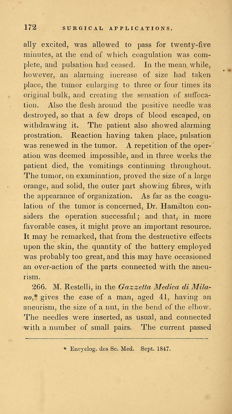 ally excited, was allowed to pass for twenty-five minutes, at the end of which coagulation was com- plete, and pulsation had ceased. In the mean while, however, an alarming increase of size had taken place, the tumor enlarging to three or four times its original bulk, and creating the sensation of suffoca- tion. Also the flesh around the positive needle was destroyed, so that a few drops of blood escaped, on withdrawing it. The patient also showed alarming prostration. Reaction having taken place, pulsation was renewed in the tumor. A repetition of the oper- ation was deemed impossible, and in three weeks the patient died, the vomitings continuing throughout. The tumor, on examination, proved the size of a large orange, and solid, the outer part showing fibres, with the appearance of organization. As far as the coagu- lation of the tumor is concerned, Dr. Hamilton con- siders the operation successful; and that, in more favorable cases, it might prove an important resource. It may be remarked, that from the destructive effects upon the skin, the quantity of the battery employed was probably too great, and this may have occasioned an over-action of the parts connected with the aneu- rism. 266. M. Restelli, in the Gazzetta Medica di Mi la- no,* gives the case of a man, aged 41, having an aneurism, the size of a nut, in the bend of the elbow. The needles were inserted, as usual, and connected with a number of small pairs. The current passed