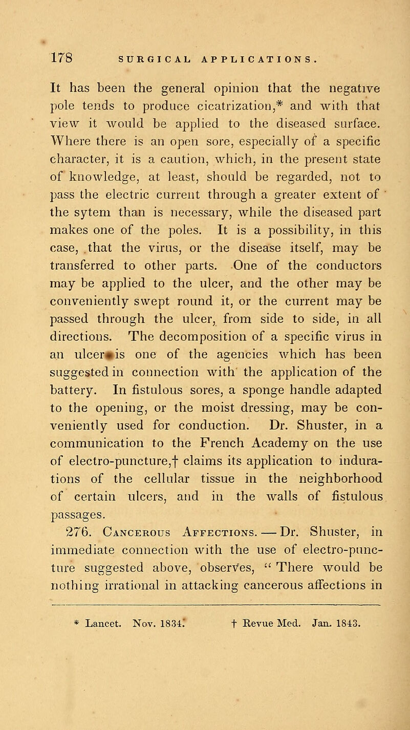 It has been the general opinion that the negative pole tends to produce cicatrization,* and with that view it would be applied to the diseased surface. Where there is an open sore, especially of a specific character, it is a caution, which, in the present state of knowledge, at least, should be regarded, not to pass the electric current through a greater extent of ' the sytem than is necessary, while the diseased part makes one of the poles. It is a possibility, in this case, .that the virus, or the disease itself, may be transferred to other parts. One of the conductors may be applied to the ulcer, and the other may be conveniently swept round it, or the current may be passed through the ulcer, from side to side, in all directions. The decomposition of a specific virus in an ulcer* is one of the agencies which has been suggested in connection with' the application of the battery. In fistulous sores, a sponge handle adapted to the opening, or the moist dressing, may be con- veniently used for conduction. Dr. Shuster, in a communication to the French Academy on the use of electro-puncture,! claims its application to indura- tions of the cellular tissue in the neighborhood of certain ulcers, and in the walls of fistulous passages. 276. Cancerous Affections. — Dr. Shuster, in immediate connection with the use of electro-punc- ture suggested above, observes,  There would be nothing irrational in attacking cancerous affections in * Lancet. Nov. 1834.' t Revue Med. Jan. 1843.