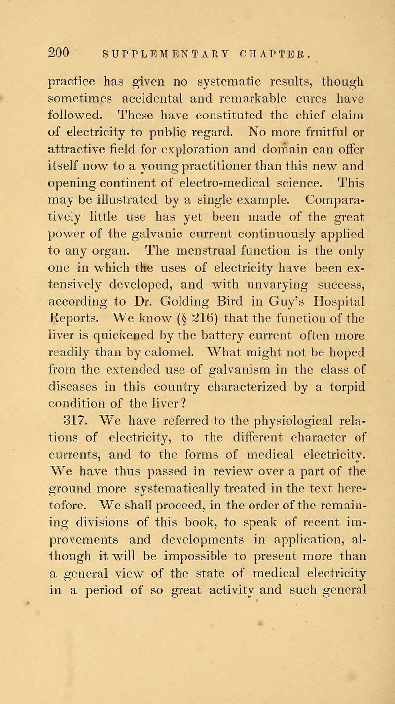 practice has given no systematic results, though sometimes accidental and remarkable cures have followed. These have constituted the chief claim of electricity to public regard. No more fruitful or attractive field for exploration and domain can offer itself now to a young practitioner than this new and opening continent of electro-medical science. This may be illustrated by a single example. Compara- tively little use has yet been made of the great power of the galvanic current continuously applied to any organ. The menstrual function is the only one in which the uses of electricity have been ex- tensively developed, and with unvarying success, according to Dr. Golding Bird in Guy's Hospital Reports. We know (§ 216) that the function of the liver is quickened by the battery current often more readily than by calomel. What might not be hoped from the extended use of galvanism in the class of diseases in this country characterized by a torpid condition of the liver ? 317. We have referred to the physiological rela- tions of electricity, to the different character of currents, and to the forms of medical electricity. We have thus passed in review over a part of the ground more systematically treated in the text here- tofore. We shall proceed, in the order of the remain- ing divisions of this book, to speak of recent im- provements and developments in application, al- though it will be impossible to present more than a general view of the state of medical electricity in a period of so great activity and such general