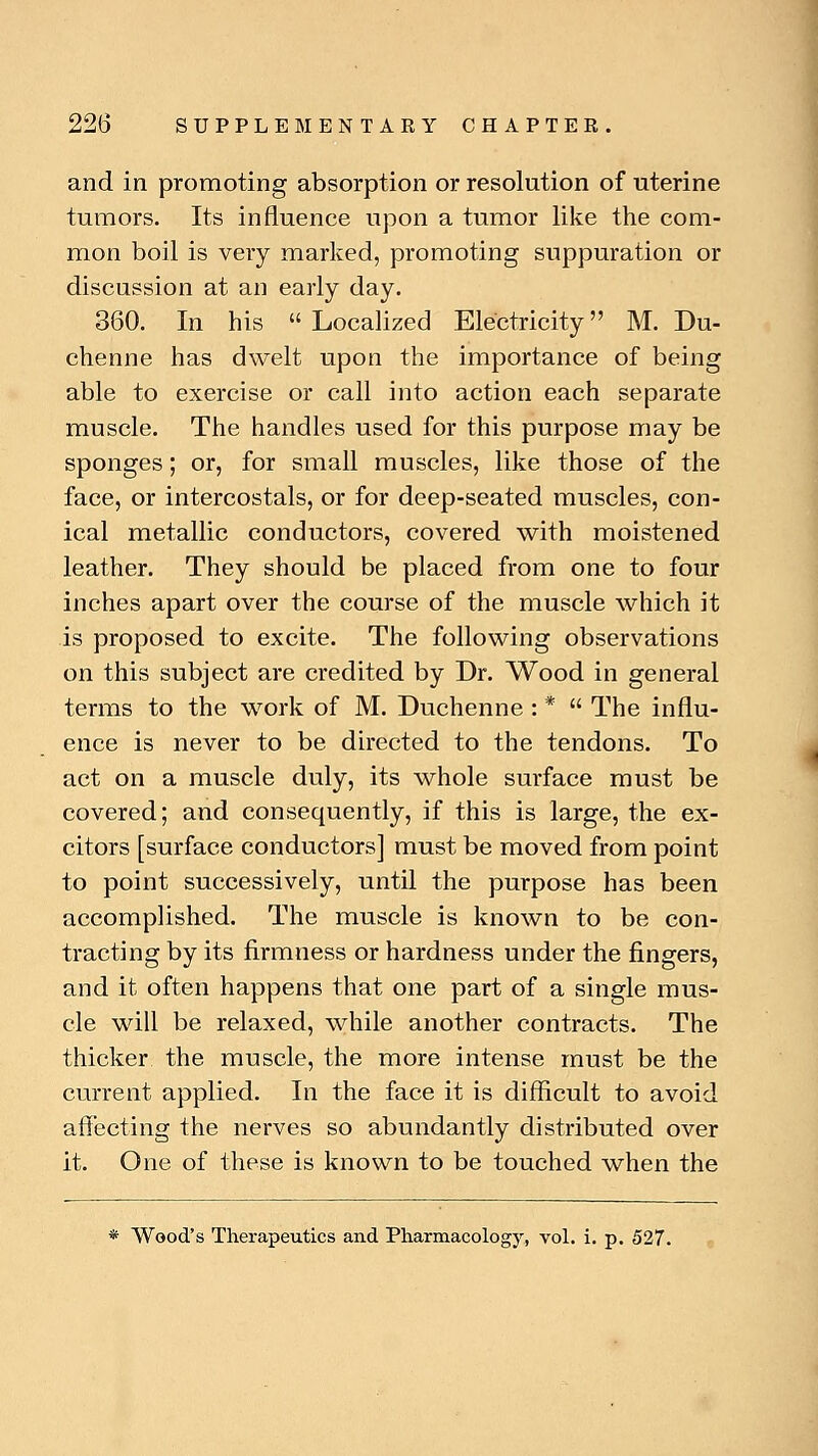 and in promoting absorption or resolution of uterine tumors. Its influence upon a tumor like the com- mon boil is very marked, promoting suppuration or discussion at an early day. 360. In his Localized Electricity M. Du- chenne has dwelt upon the importance of being able to exercise or call into action each separate muscle. The handles used for this purpose may be sponges; or, for small muscles, like those of the face, or intercostals, or for deep-seated muscles, con- ical metallic conductors, covered with moistened leather. They should be placed from one to four inches apart over the course of the muscle which it is proposed to excite. The following observations on this subject are credited by Dr. Wood in general terms to the work of M. Duchenne : *  The influ- ence is never to be directed to the tendons. To act on a muscle duly, its whole surface must be covered; and consequently, if this is large, the ex- citors [surface conductors] must be moved from point to point successively, until the purpose has been accomplished. The muscle is known to be con- tracting by its firmness or hardness under the fingers, and it often happens that one part of a single mus- cle will be relaxed, while another contracts. The thicker the muscle, the more intense must be the current applied. In the face it is difficult to avoid affecting the nerves so abundantly distributed over it. One of these is known to be touched when the