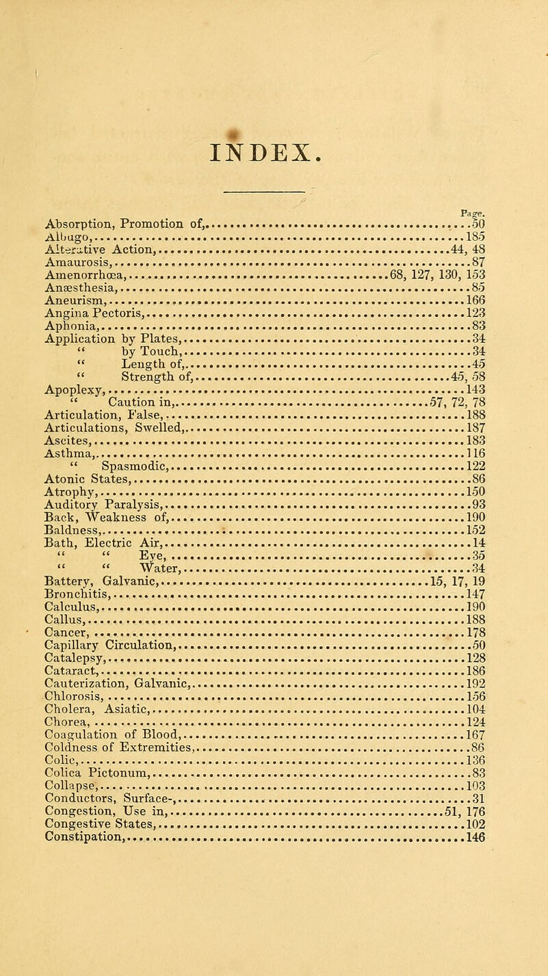 INDEX. Fa°-e. Absorption, Promotion of, 50 Albugo, '... 185 Alterative Action, 44, 43 Amaurosis, 87 Amenorrhea, 68, 127, 130, 153 Anaesthesia, 85 Aneurism, 166 Angina Pectoris, 123 Aphonia, 83 Application by Plates, 34  by Touch, 34  Length of, 45  Strength of, 45, 58 Apoplexy, 143  Caution in, 57,72, 78 Articulation, false, 188 Articulations, Swelled, 187 Ascites, 183 Asthma, 116  Spasmodic, 122 Atonic States, 86 Atrophy, 150 Auditory Paralysis, 93 Back, Weakness of, 190 Baldness, 152 Bath, Electric Air, 14   Eve, 35   Water, 34 Battery, Galvanic, 15, 17, 19 Bronchitis, 147 Calculus, 190 Callus, 188 Cancer 178 Capillary Circulation, 50 Catalepsy, 128 Cataract, 186 Cauterization, Galvanic, 192 Chlorosis, 156 Cholera, Asiatic, 104 Chorea, 124 Coagulation of Blood, 167 Coldness of Extremities, 86 Colic, 136 Colica Pictonum, 83 Collapse, 103 Conductors, Surface-, 31 Congestion, Use in, 51, 176 Congestive States, 102 Constipation, 146