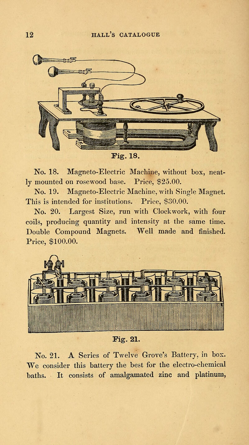 Pig. 18. No. 18. Magneto-Electric Machine, without box, neat- ly mounted on rosewood base. Price, $25.00. No. 19. Magneto-Electric Machine, with Single Magnet. This is intended for institutions. Price, $80.00. No. 20. Largest Size, run with Clockwork, with four coils, producing quantity and intensity at the same time. Double Compound Magnets. Well made and finished. Price, $100.00. Pig. 21. No. 21. A Series of Twelve Grove's Battery, in bos. We consider this battery the best for the electro-chemical baths. It consists of amalgamated zinc and platinum,