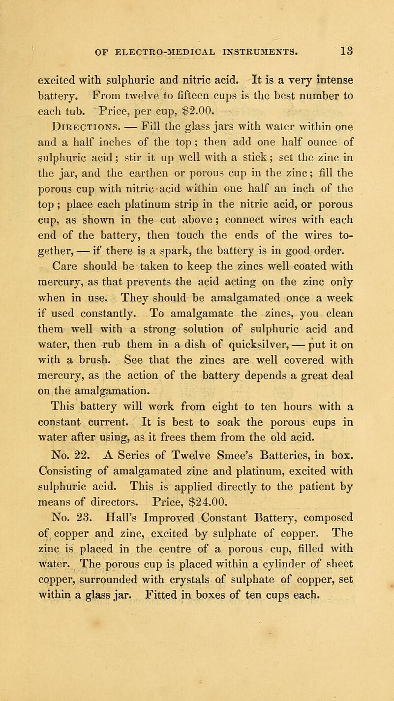 excited with sulphuric and nitric acid. It is a very intense battery. From twelve to fifteen cups is the best number to each tub. Price, per cup, $2.00. Directions. — Fill the glass jars with water within one and a half inches of the top ; then add one half ounce of sulphuric acid; stir it up well with a stick; set the zinc in the jar, and the earthen or porous cup in the zinc; fill the porous cup with nitric acid within one half an inch of the top ; place each platinum strip in the nitric acid, or porous cup, as shown in the cut above; connect wires with each end of the battery, then touch the ends of the wires to- gether, — if there is a spark, the battery is in good order. Care should be taken to keep the zincs well coated with mercury, as that prevents the acid acting on the zinc only when in use. They should be amalgamated once a week if used constantly. To amalgamate the zincs, you clean them well with a strong solution of sulphuric acid and water, then rub them in a dish of quicksilver, — put it on with a brush. See that the zincs are well covered with mercury, as the action of the battery depends a great deal on the amalgamation. This battery will work from eight to ten hours with a constant current. It is best to soak the porous cups in water after using, as it frees them from the old acid. No. 22. A Series of Twelve Smee's Batteries, in box. Consisting of amalgamated zinc and platinum, excited with sulphuric acid. This is applied directly to the patient by means of directors. Price, $24.00. No. 23. Hall's Improved Constant Battery, composed of copper and zinc, excited by sulphate of copper. The zinc is placed in the centre of a porous cup, filled with water. The porous cup is placed within a cylinder of sheet copper, surrounded with crystals of sulphate of copper, set within a glass jar. Fitted in boxes of ten cups each.