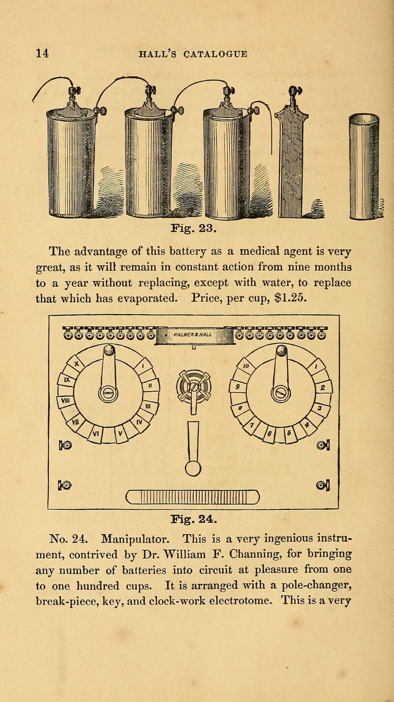 Fig. 23. The advantage of this battery as a medical agent is very- great, as it will remain in constant action from nine months to a year without replacing, except with water, to replace that which has evaporated. Price, per cup, $1.25. Pig. 24. No. 24. Manipulator. This is a very ingenious instru- ment, contrived by Dr. William F. Channing, for bringing any number of batteries into circuit at pleasure from one to one hundred cups. It is arranged with a pole-changer, break-piece, key, and clock-work electrotome. This is a very