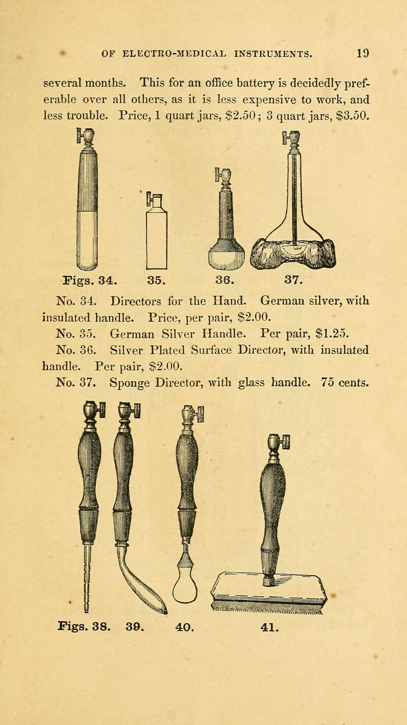 several months. This for an office battery is decidedly pref- erable over all others, as it is less expensive to work, and less trouble. Price, 1 quart jars, $2.50; 3 quart jars, $3.50. 37. German silver, with Pigs. 34. 35. 36. No. 34. Directors for the Hand insulated handle. Price, per pair, $2.00. No. 35. German Silver Handle. Per pair, $1.25. No. 36. Silver Plated Surface Director, with insulated handle. Per pair, $2.00. No. 37. Sponge Director, with glass handle. 75 cents. Pigs. 38. 39. 40.