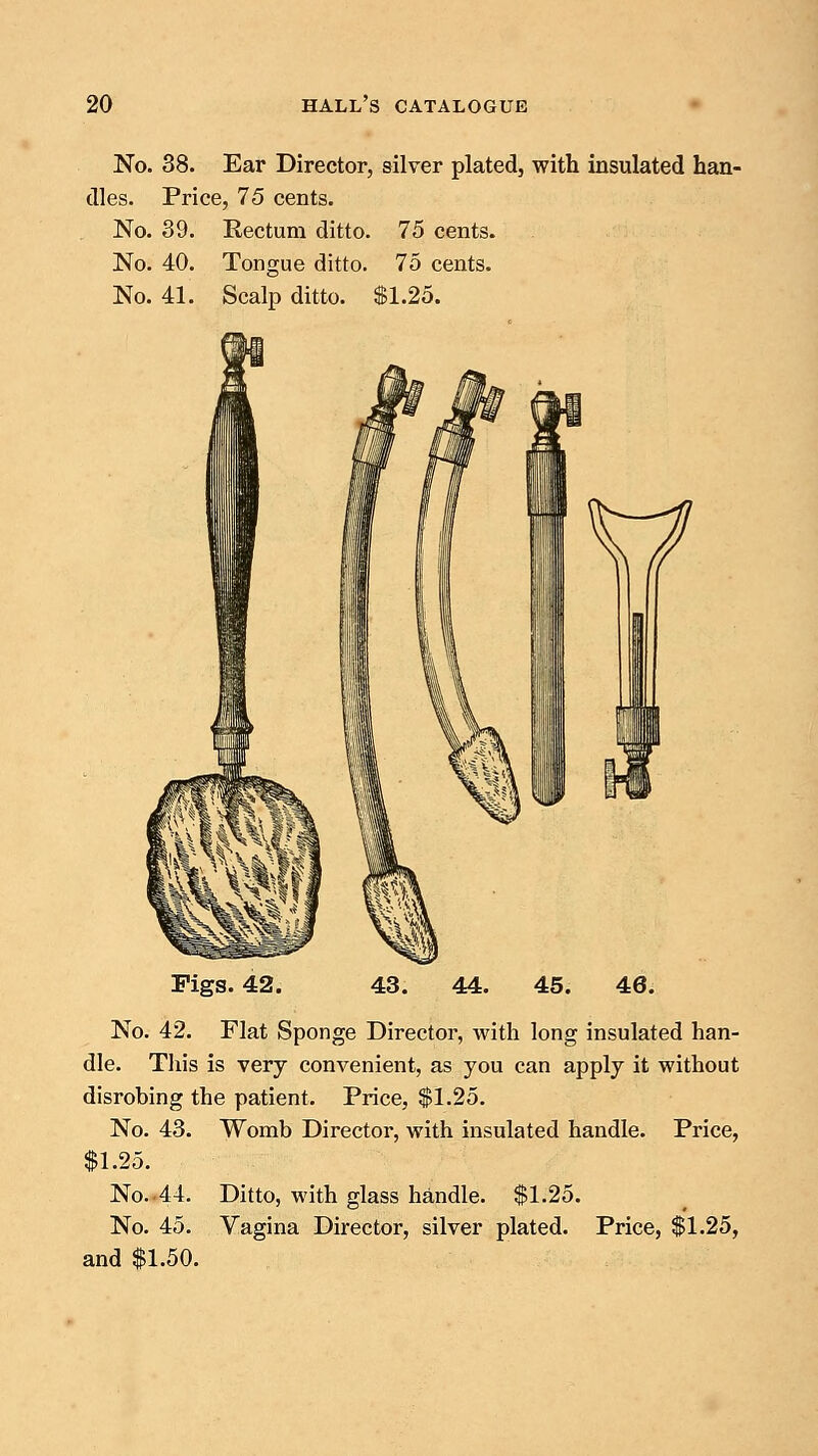 No. 38. Ear Director, silver plated, with insulated han- dles. Price, 75 cents. No. 39. Rectum ditto. 75 cents. No. 40. Tongue ditto. 75 cents. No. 41. Scalp ditto. $1.25. Pigs. 42. No. 42. Flat Sponge Director, with long insulated han- dle. This is very convenient, as you can apply it without disrobing the patient. Price, $1.25. No. 43. Womb Director, with insulated handle. Price, $1.25. No. 44. Ditto, with glass handle. $1.25. No. 45. Vagina Director, silver plated. Price, $1.25, and $1.50.