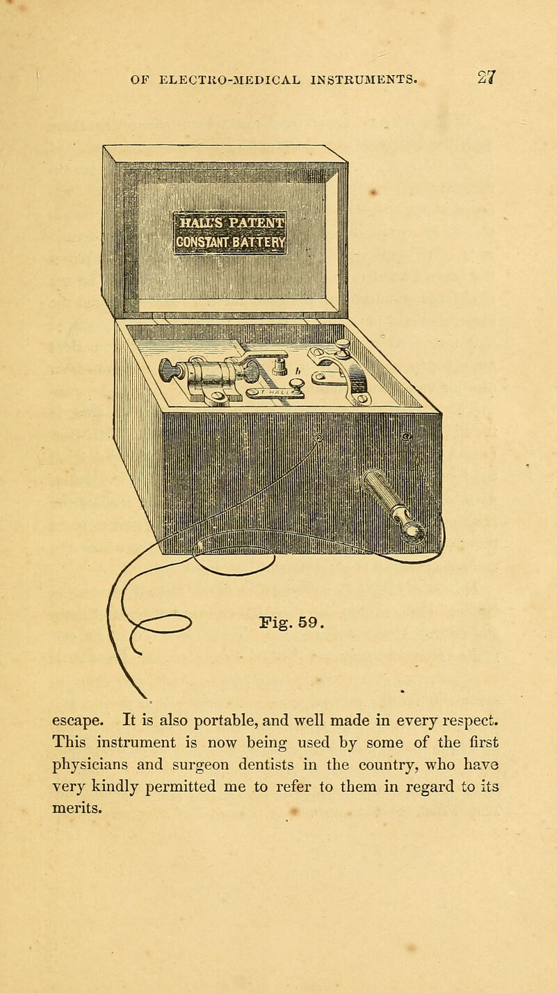 escape. It is also portable, and well made in every respect. This instrument is now being used by some of the first physicians and surgeon dentists in the country, who have very kindly permitted me to refer to them in regard to its merits.