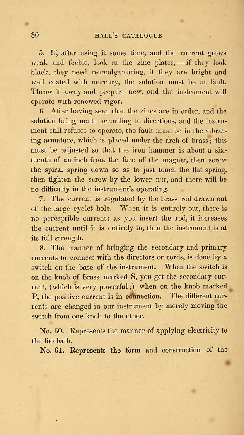 5. If, after using it some time, and the current grows weak and feeble, look at the zinc plates, — if they look black, they need reamalgamating, if they are bright and well coated with mercury, the solution must be at fault. Throw it away and prepare new, and the instrument will operate with renewed vigor. 6. After having seen that the zincs are in order, and the solution being made according to directions, and the instru- ment still refuses to operate, the fault must be in the vibrat- ing armature, which is placed under the arch of brass; this must be adjusted so that the iron hammer is about a six- teenth of an inch from the face of the magnet, then screw the spiral spring down so as to just touch the flat spring, then tighten the screw by the lower nut, and there will be no difficulty in the instrument's operating. 7. The current is regulated by the brass rod drawn out of the large eyelet hole. When it is entirely out, there is no perceptible current; as you insert the rod, it increases the current until it is entirely in, then the instrument is at its full strength. 8. The manner of bringing the secondary and primary currents to connect with the directors or cords, is done by a switch on the base of the instrument. When the switch is on the knob of brass marked S, you get the secondary cur- rent, (which is very powerful;) when on the knob marked P, the positive current is in connection. The different cur- rents are changed in our instrument by merely moving the switch from one knob to the other. No. 60. Represents the manner of applying electricity to the footbath. No. 61. Represents the form and construction of the