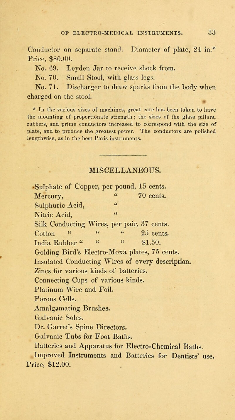 Conductor on separate stand. Diameter of plate, 24 in.* Price, $80.00. No. 69. Leyden Jar to receive shock from. No. 70. Small Stool, with glass legs. No. 71. Discharger to draw sparks from the body when charged on the stool. * In the various sizes of machines, great care has been taken to have the mounting of proportionate strength; the sizes of the glass pillars, rubbers, and prime conductors increased to correspond with the size of plate, and to produce the greatest power. The conductors are polished lengthwise, as in the best Paris instruments. MISCELLANEOUS. •Sulphate of Copper, per pound, 15 cents. Mercury,  70 cents. Sulphuric Acid,  Nitric Acid,  Silk Conducting Wires, per pair, 37 cents^ Cotton    25 cents. India Rubber   $1.50. Golding Bird's Electro-Moxa plates, 75 cents. Insulated Conducting Wires of every description. Zincs for various kinds of batteries. Connecting Cups of various kinds. Platinum Wire and Foil. Porous Cells. Amalgamating Brushes. Galvanic Soles. Dr. Garret's Spine Directors. Galvanic Tubs for Foot Baths. Batteries and Apparatus for Electro-Chemical Baths. Improved Instruments and Batteries for Dentists' use. Price, $12.00.