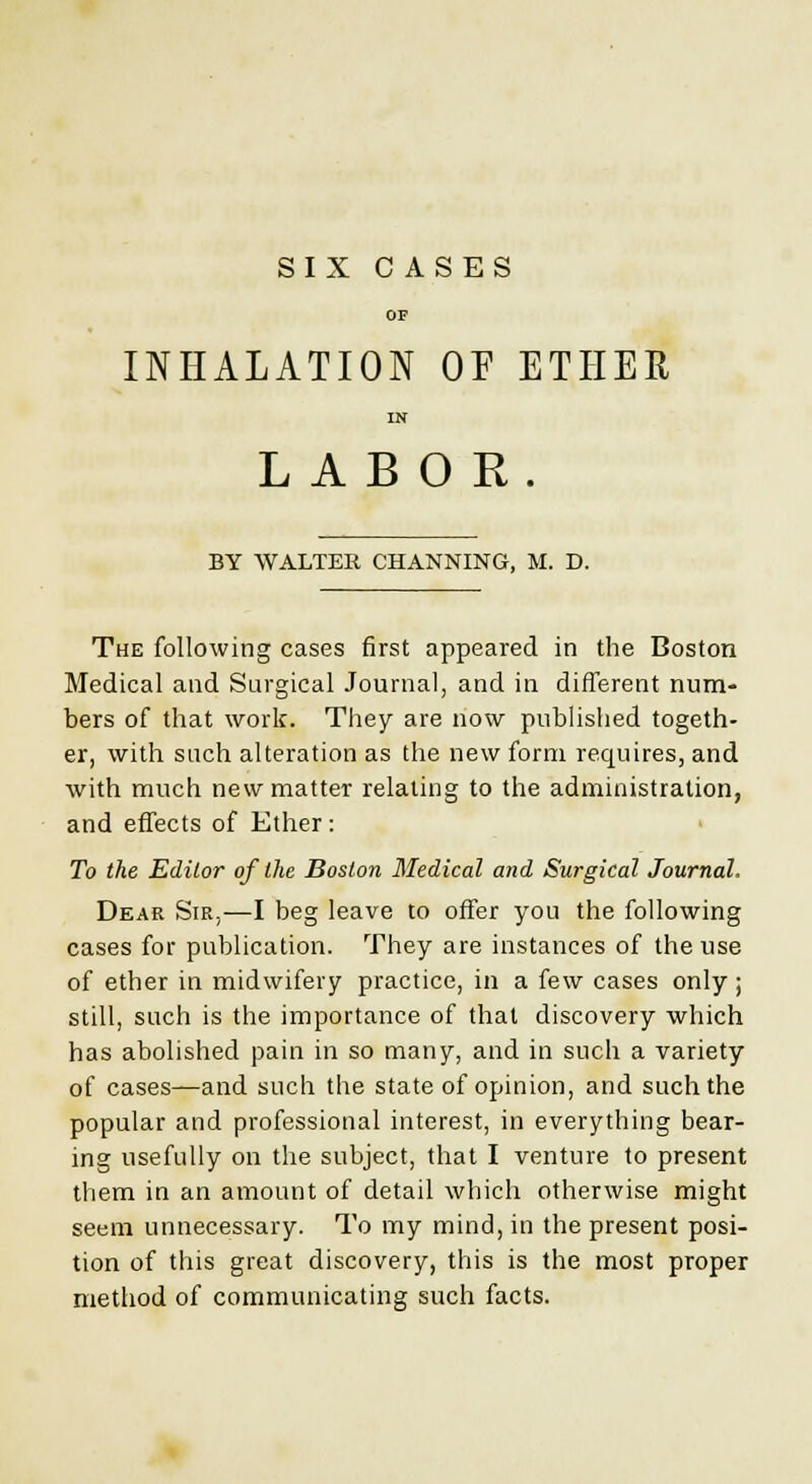 OP INHALATION OF ETHER IN LABOR. BY WALTER CHANNING, M. D. The following cases first appeared in the Boston Medical and Surgical Journal, and in different num- bers of that work. They are now published togeth- er, with such alteration as the new form requires, and with much new matter relating to the administration, and effects of Ether: To the Editor of the Boston Medical and Surgical Journal. Dear Sir,—I beg leave to offer you the following cases for publication. They are instances of the use of ether in midwifery practice, in a few cases only ; still, such is the importance of that discovery which has abolished pain in so many, and in such a variety of cases—and such the state of opinion, and such the popular and professional interest, in everything bear- ing usefully on the subject, that I venture to present them in an amount of detail which otherwise might seem unnecessary. To my mind, in the present posi- tion of this great discovery, this is the most proper method of communicating such facts.