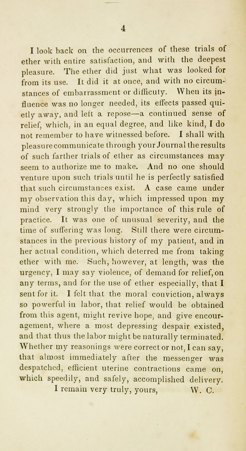 ether with entire satisfaction, and with the deepest pleasure. The ether did just what was looked for from its use. It did it at once, and with no circum- stances of embarrassment or diflicuty. When its in- fluence was no longer needed, its effects passed qui- etly away, and left a repose—a continued sense of relief, which, in an equal degree, and like kind, I do not remember to have witnessed before. I shall with pleasurecommunicate through your Journal theresults of such farther trials of ether as circumstances may seem to authorize me to make. And no one should venture upon such trials until he is perfectly satisfied that such circumstances exist. A case came under my observation this day, which impressed upon my mind very strongly the importance of this rule of practice. It was one of unusual severity, and the time of suffering was long. Still there were circum- stances in the previous history of my patient, and in her actual condition, which deterred me from taking ether with me. Such, however, at length, was the urgency, I may say violence, of demand for relief,on any terms, and for the use of ether especially, that I sent for it. I felt that the moral conviction, always so powerful in labor, that relief would be obtained from this agent, might revive hope, and give encour- agement, where a most depressing despair existed, and that thus the labor might be naturally terminated. Whether my reasonings were corrector not, I can say, that almost immediately after the messenger was despatched, efficient uterine contractions came on, which speedily, and safely, accomplished delivery. I remain very truly, yours, W. C.