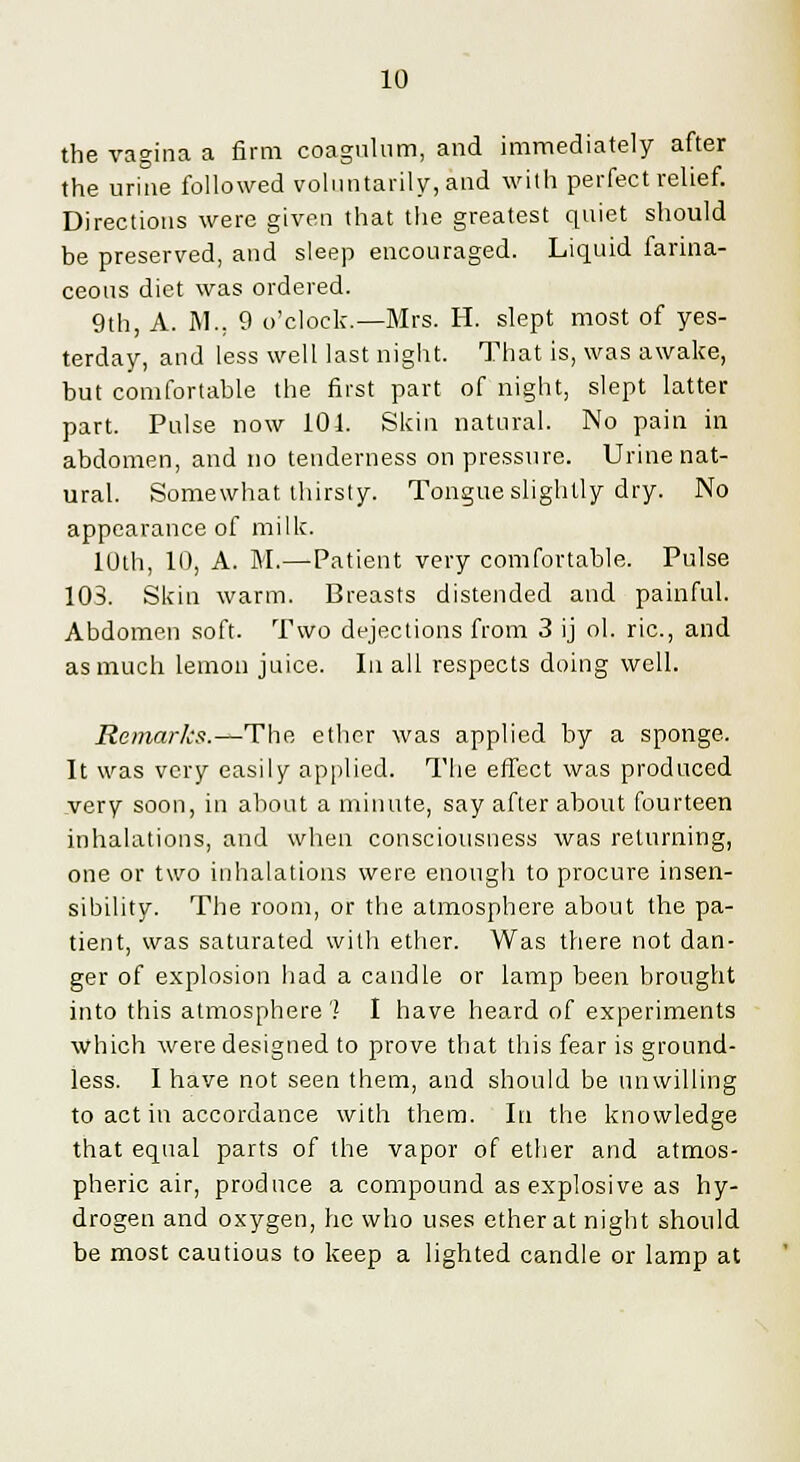 the vagina a firm coagulum, and immediately after the urine followed voluntarily, and with perfect relief. Directions were given that the greatest quiet should be preserved, and sleep encouraged. Liquid farina- ceous diet was ordered. 9th, A. M., 9 o'clock.—Mrs. H. slept most of yes- terday, and less well last night. That is, was awake, but comfortable the first part of night, slept latter part. Pulse now 104. Skin natural. No pain in abdomen, and no tenderness on pressure. Urine nat- ural. Somewhat thirsty. Tongue slightly dry. No appearance of milk. 10th, 10, A. M.—Patient very comfortable. Pulse 103. Skin warm. Breasts distended and painful. Abdomen soft. Two dejections from 3 ij ol. ric, and as much lemon juice. la all respects doing well. Remarks.—The ether was applied by a sponge. It was very easily applied. The effect was produced .very soon, in about a minute, say after about fourteen inhalations, and when consciousness was returning, one or two inhalations were enough to procure insen- sibility. The room, or the atmosphere about the pa- tient, was saturated with ether. Was there not dan- ger of explosion had a candle or lamp been brought into this atmosphere') I have heard of experiments which were designed to prove that this fear is ground- less. I have not seen them, and should be unwilling to act in accordance with them. In the knowledge that equal parts of the vapor of ether and atmos- pheric air, produce a compound as explosive as hy- drogen and oxygen, he who uses ether at night should be most cautious to keep a lighted candle or lamp at