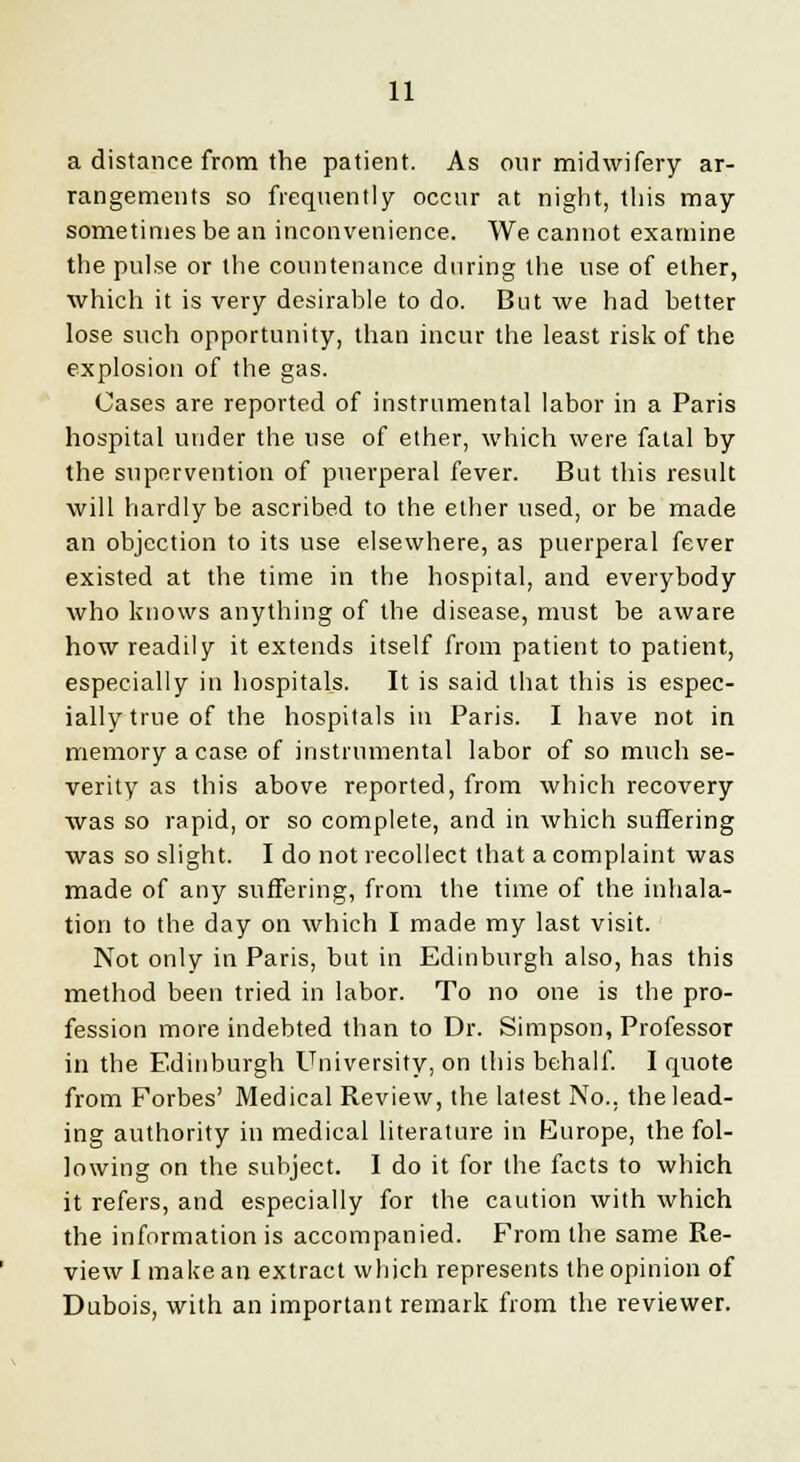 a distance from the patient. As our midwifery ar- rangements so frequently occur at night, this may sometimes be an inconvenience. We cannot examine the pulse or the countenance during the use of ether, which it is very desirable to do. But we had better lose such opportunity, than incur the least risk of the explosion of the gas. Cases are reported of instrumental labor in a Paris hospital under the use of ether, which were fatal by the supervention of puerperal fever. But this result will hardly be ascribed to the ether used, or be made an objection to its use elsewhere, as puerperal fever existed at the time in the hospital, and everybody who knows anything of the disease, must be aware how readily it extends itself from patient to patient, especially in hospitals. It is said that this is espec- ially true of the hospitals in Paris. I have not in memory a case of instrumental labor of so much se- verity as this above reported, from which recovery was so rapid, or so complete, and in which suffering was so slight. I do not recollect that a complaint was made of any suffering, from the time of the inhala- tion to the day on which I made my last visit. Not only in Paris, but in Edinburgh also, has this method been tried in labor. To no one is the pro- fession more indebted than to Dr. Simpson, Professor in the Edinburgh University, on this behalf. I quote from Forbes' Medical Review, the latest No., the lead- ing authority in medical literature in Europe, the fol- lowing on the subject. I do it for the facts to which it refers, and especially for the caution with which the information is accompanied. From the same Re- view I make an extract which represents the opinion of Dubois, with an important remark from the reviewer.