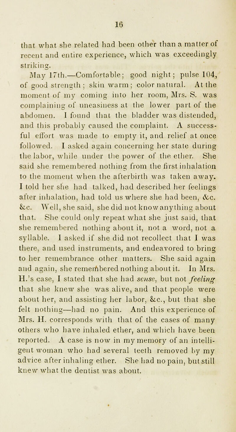 that what she related had been other than a matter of recent and entire experience, which was exceedingly striking. May 17th.—Comfortable; good night; pulse 104, of good strength ; skin warm; color natural. At the moment of my coming into her room, Mrs. S. was complaining of uneasiness at the lower part of the abdomen. I found that the hladder was distended, and this probahly caused the complaint. A success- ful effort was made to empty it, and relief at once followed. I asked again concerning her state during the labor, while under the power of the ether. She said she remembered nothing from the first inhalation to the moment when the afterbirth was taken away. I told her she had talked, had described her feelings after inhalation, had told us where she had been, &c. &c. Well, she said, she did not know anything about that. She could only repeat what she just said, that she remembered nothing about it, not a word, not a syllable. I asked if she did not recollect that I was there, and used instruments, and endeavored to bring to her remembrance other matters. She said again and again, she remembered nothing about it. In Mrs. H.'s case, I stated that she had sc?ise, but not feeling that she knew she was alive, and that people were about her, and assisting her labor, fcc, but that she felt nothing—had no pain. And this experience of Mrs. H. corresponds with that of the cases of many others who have inhaled ether, and which have been reported. A case is now in my memory of an intelli- gent woman who had several teeth removed by my advice after inhaling ether. She had no pain, but still knew what the dentist was about.