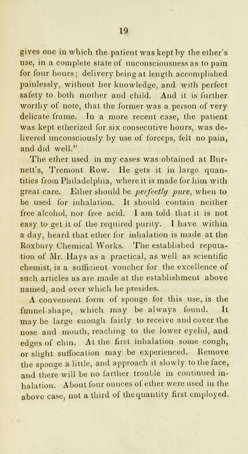 gives one in which the patient was kept hy the ether's use, in a complete slate of unconsciousness as to pain for four hours; delivery being at length accomplished painlessly, without her knowledge, and with perfect safety to both mother and child. And it is further worthy of note, that the former was a person of very delicate frame. In a more recent case, the patient was kept etherized for six consecutive hours, was de- livered unconsciously by use of forceps, felt no pain, and did well. The ether used in my cases was obtained at Bur- nett's, Tremont Row. He gets it in large quan- tities from Philadelphia, where it is made for him with great care. Ether should be perfectly pure, when to be used for inhalation. It should contain neither free alcohol, nor free acid. I am told that it is not easy to get it of the required purity. I have within a day, heard that ether for inhalation is made at the Roxbury Chemical Works. The established reputa- tion of Mr. Hays as a practical, as well as scientific chemist, is a sufficient voucher for the excellence of such articles as are made at the establishment above named, and over which he presides. A convenient form of sponge for this use, is the funnel shape, which may be always found. It maybe large enough fairly to receive and cover the nose and mouth, reaching to the lower eyelid, and edges of chin. At the first inhalation some cough, or slight suffocation may be experienced. Remove the sponge a little, and approach it slowly to the face, and there will be no farther trouble in continued in- halation. About four ounces of ether were used in the above case, not a third of the quantity first employed.