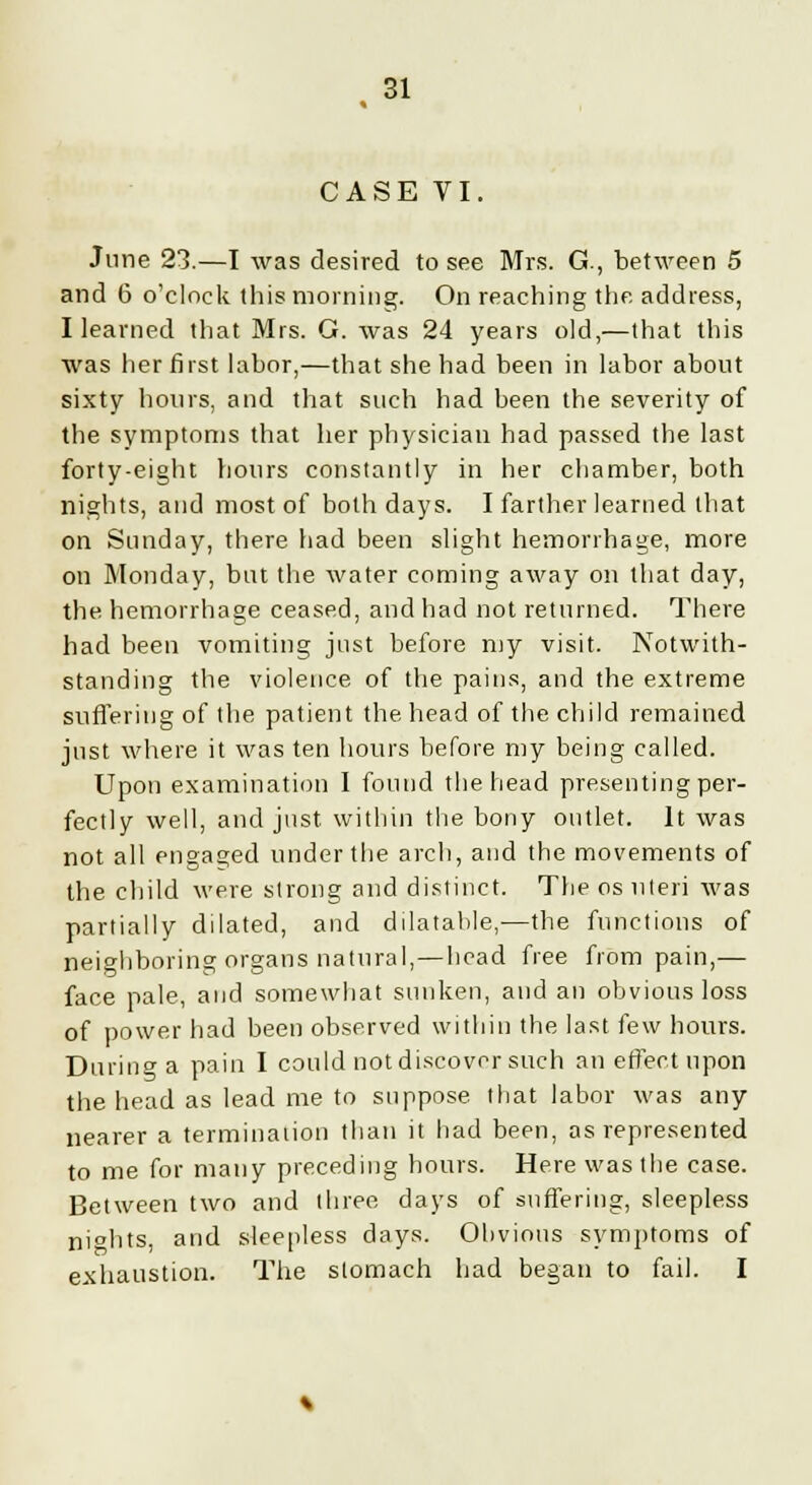 CASE VI. June 23.—I was desired to see Mrs. G., between 5 and 6 o'clock this morning. On reaching the. address, I learned that Mrs. G. was 24 years old,—that this was her first labor,—that she had been in labor about sixty hours, and that such had been the severity of the symptoms that her physician had passed the last forty-eight hours constantly in her chamber, both nights, and most of both days. I farther learned that on Sunday, there had been slight hemorrhage, more on Monday, but the water coming away on that day, the hemorrhage ceased, and had not returned. There had been vomiting just before my visit. Notwith- standing the violence of the pains, and the extreme suffering of the patient the head of the child remained just where it was ten hours before my being called. Upon examination I found the head presenting per- fectly well, and just within the bony outlet. It was not all engaged under the arch, and the movements of the child were strong and distinct. The os uteri was partially dilated, and dilatable,—the functions of neighboring organs natural,—head free from pain,— face pale, and somewhat sunken, and an obvious loss of power had been observed within the last few hours. During a pain I could not discover such an effect upon the head as lead me to suppose that labor was any nearer a termination than it had been, as represented to me for many preceding hours. Here was the case. Between two and three days of suffering, sleepless ni°hts, and sleepless days. Obvious symptoms of exhaustion. The stomach had began to fail. I