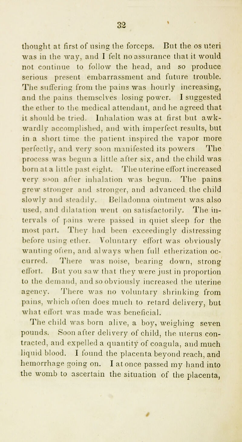 thought at first of using the forceps. But the os uteri was in the way, and I felt no assurance that it would not continue to follow the head, and so produce serious present embarrassment and future trouble. The suffering from the pains was hourly increasing, and the pains themselves losing power. I suggested the ether to the medical attendant, and he agreed that it should be tried. Inhalation was at first but awk- wardly accomplished, and with imperfect results, but in a short time the patient inspired the vapor more perfectly, and very soon manifested its powers The process was begun a little after six, and the child was born at a little past eight. The uterine effort increased very soon after inhalation was begun. The pains grew Stronger and stronger, and advanced the child slowly and steadily. Belladonna ointment was also used, and dilatation went on satisfactorily. The in- tervals of pains were passed in quiet sleep for the most part. They had been exceedingly distressing before usina ether. Voluntary ell'ort was obviously wanting often, and always when full etherization oc- curred. There was noise, bearing down, strong effort. But you saw that they were just in proportion to the demand, and so obviously increased the uterine agency. There was no voluntary shrinking from pains, which often does much to retard delivery, but what ell'ort was made was beneficial. The child was born alive, a boy, weighing seven pounds. Soon after delivery of child, the uterus con- tracted, and expelled a quantity of coagula, and much liquid blood. I found the placenta beyond reach, and hemorrhage going on. I at once passed my hand into the womb to ascertain the situation of the placenta,