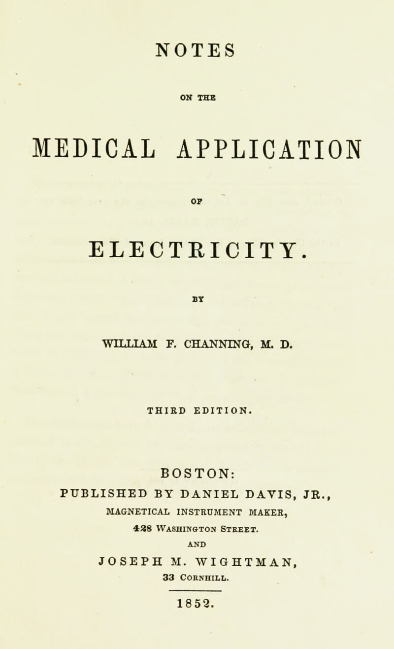 NOTES MEDICAL APPLICATION OP ELECTRICITY BY WILLIAM F. CHANNING, M. D. THIRD EDITION. BOSTON: PUBLISHED BY DANIEL DAVIS, JR., magnetical instrument maker, 438 Washington Steeet. AND JOSEPH M. WIGHTMAN, 33 COENHILL. 1852.