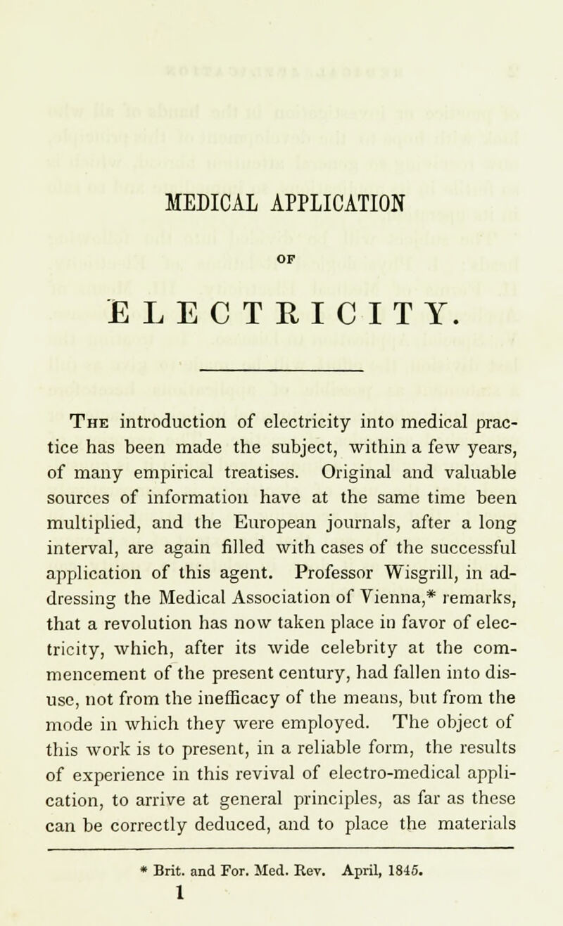 MEDICAL APPLICATION OF ELECTRICITY, The introduction of electricity into medical prac- tice has been made the subject, within a few years, of many empirical treatises. Original and valuable sources of information have at the same time been multiplied, and the European journals, after a long interval, are again filled with cases of the successful application of this agent. Professor Wisgrill, in ad- dressing the Medical Association of Vienna,* remarks, that a revolution has now taken place in favor of elec- tricity, which, after its wide celebrity at the com- mencement of the present century, had fallen into dis- use, not from the inefficacy of the means, but from the mode in which they were employed. The object of this work is to present, in a reliable form, the results of experience in this revival of electro-medical appli- cation, to arrive at general principles, as far as these can be correctly deduced, and to place the materials * Brit, and For. Med. Rev. April, 1845.