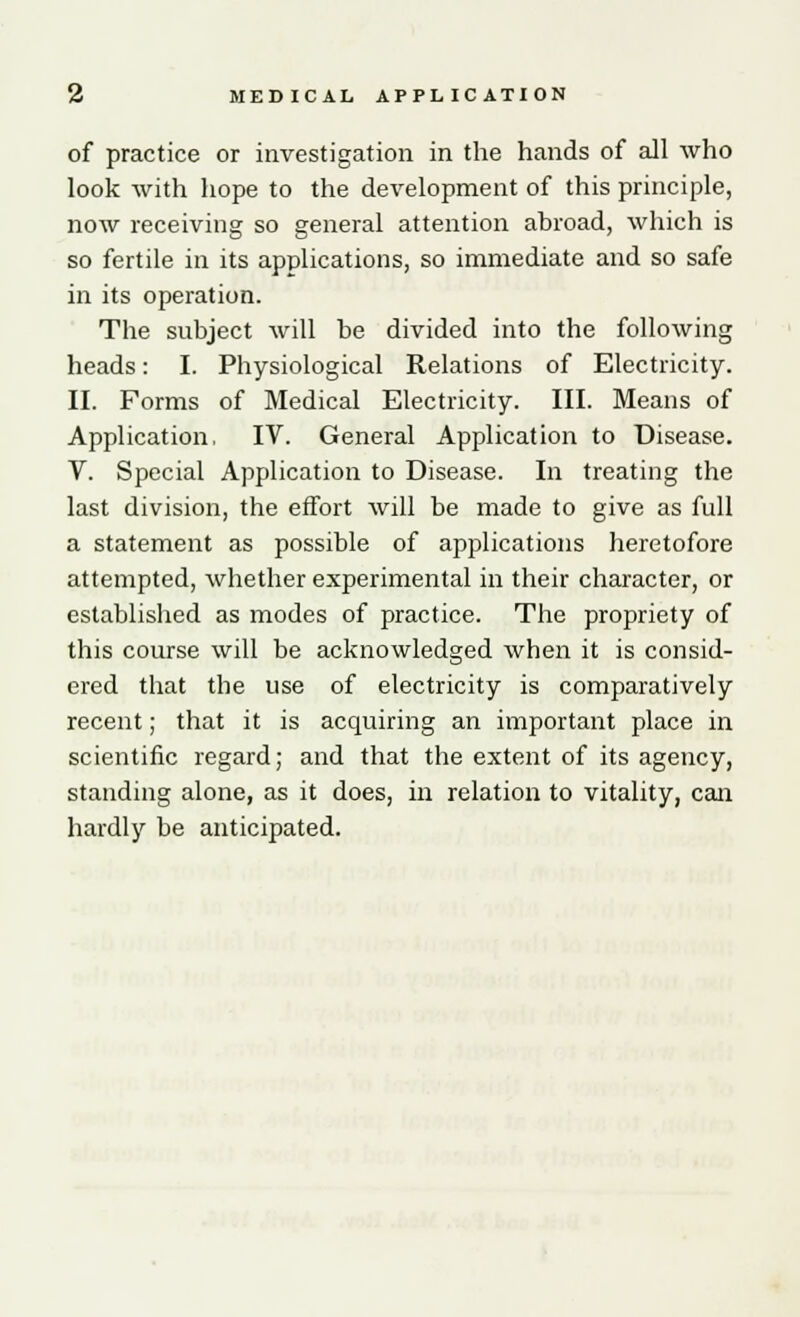 of practice or investigation in the hands of all who look with hope to the development of this principle, now receiving so general attention abroad, which is so fertile in its applications, so immediate and so safe in its operation. The subject will be divided into the following heads: I. Physiological Relations of Electricity. II. Forms of Medical Electricity. III. Means of Application, IV. General Application to Disease. V. Special Application to Disease. In treating the last division, the effort will be made to give as full a statement as possible of applications heretofore attempted, whether experimental in their character, or established as modes of practice. The propriety of this course will be acknowledged when it is consid- ered that the use of electricity is comparatively recent; that it is acquiring an important place in scientific regard; and that the extent of its agency, standing alone, as it does, in relation to vitality, can hardly be anticipated.