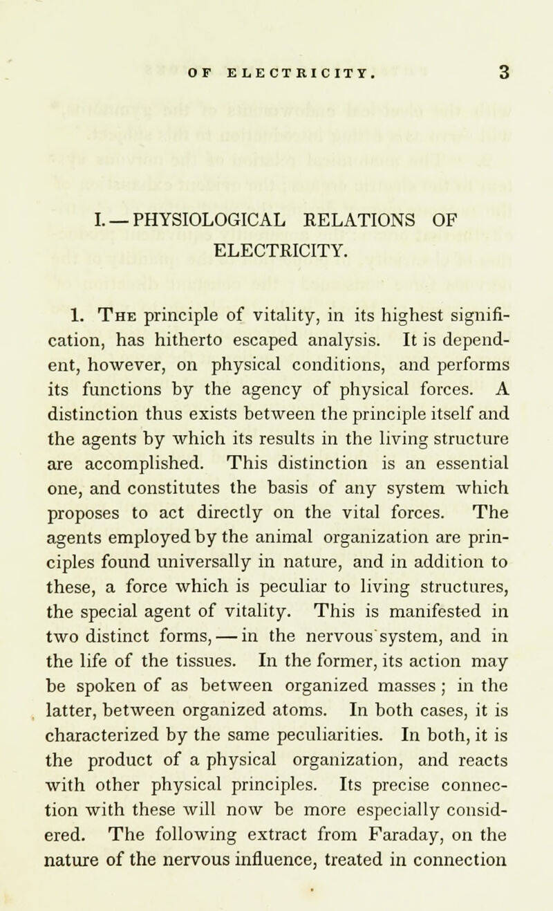 I. —PHYSIOLOGICAL RELATIONS OF ELECTRICITY. 1. The principle of vitality, in its highest signifi- cation, has hitherto escaped analysis. It is depend- ent, however, on physical conditions, and performs its functions by the agency of physical forces. A distinction thus exists between the principle itself and the agents by which its results in the living structure are accomplished. This distinction is an essential one, and constitutes the basis of any system which proposes to act directly on the vital forces. The agents employed by the animal organization are prin- ciples found universally in nature, and in addition to these, a force which is peculiar to living structures, the special agent of vitality. This is manifested in two distinct forms, — in the nervous system, and in the life of the tissues. In the former, its action may be spoken of as between organized masses ; in the latter, between organized atoms. In both cases, it is characterized by the same peculiarities. In both, it is the product of a physical organization, and reacts with other physical principles. Its precise connec- tion with these will now be more especially consid- ered. The following extract from Faraday, on the nature of the nervous influence, treated in connection