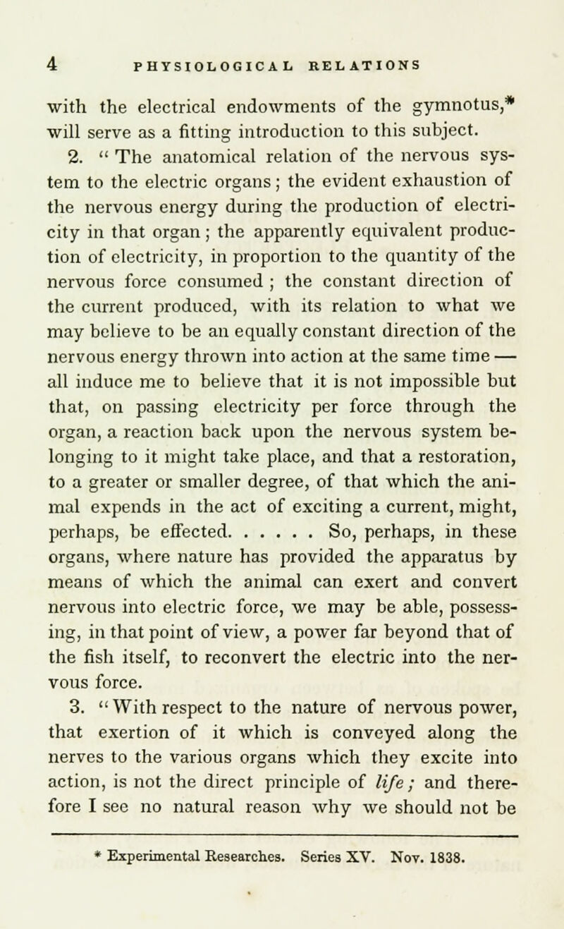 with the electrical endowments of the gymnotus,* will serve as a fitting introduction to this subject. 2.  The anatomical relation of the nervous sys- tem to the electric organs; the evident exhaustion of the nervous energy during the production of electri- city in that organ; the apparently equivalent produc- tion of electricity, in proportion to the quantity of the nervous force consumed ; the constant direction of the current produced, with its relation to what we may believe to be an equally constant direction of the nervous energy thrown into action at the same time — all induce me to believe that it is not impossible but that, on passing electricity per force through the organ, a reaction back upon the nervous system be- longing to it might take place, and that a restoration, to a greater or smaller degree, of that which the ani- mal expends in the act of exciting a current, might, perhaps, be effected So, perhaps, in these organs, where nature has provided the apparatus by means of which the animal can exert and convert nervous into electric force, we may be able, possess- ing, in that point of view, a power far beyond that of the fish itself, to reconvert the electric into the ner- vous force. 3.  With respect to the nature of nervous power, that exertion of it which is conveyed along the nerves to the various organs which they excite into action, is not the direct principle of life; and there- fore I see no natural reason why we should not be * Experimental Researches. Series XV. Nov. 1838.