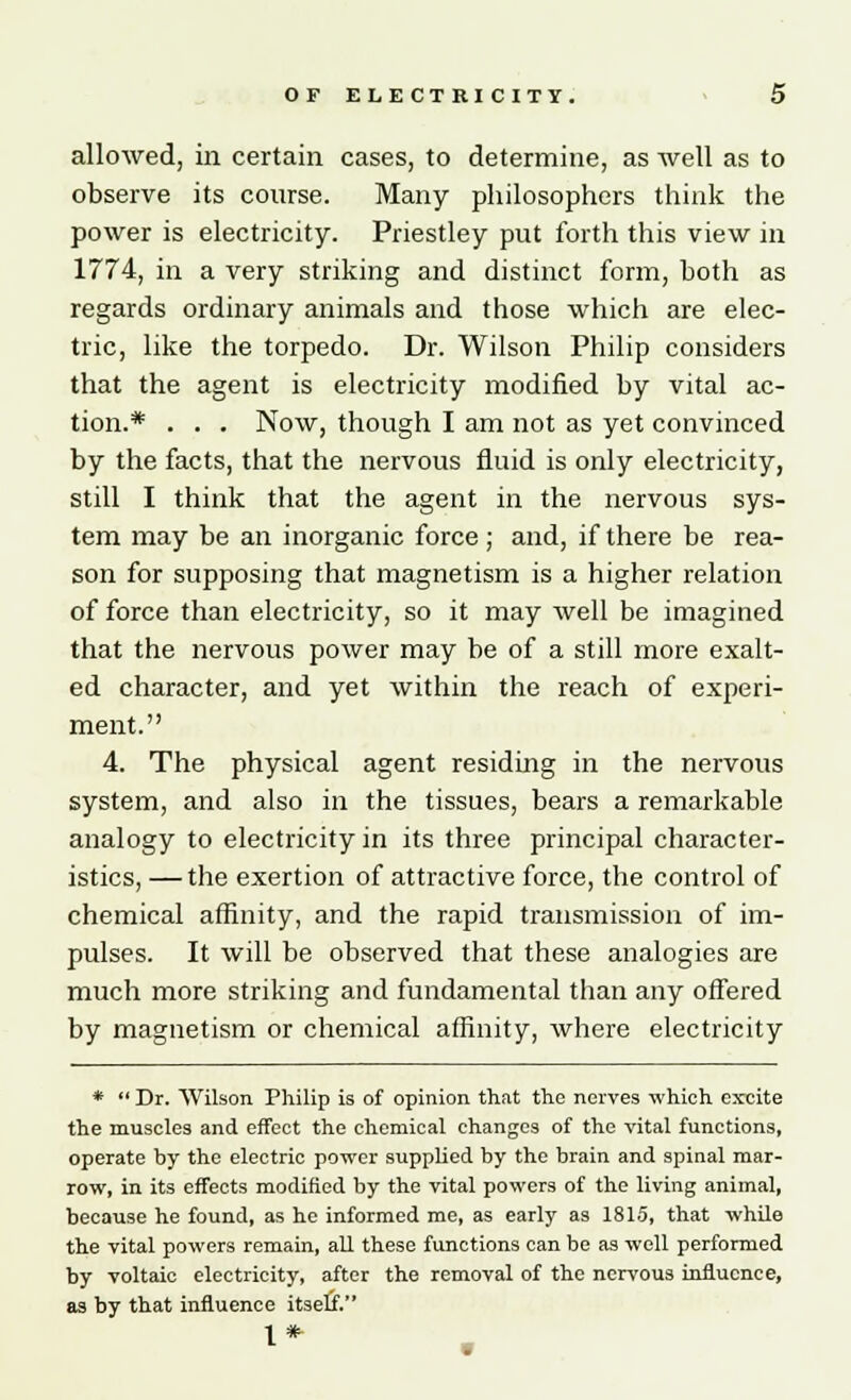 allowed, in certain cases, to determine, as well as to observe its course. Many philosophers think the power is electricity. Priestley put forth this view in 1774, in a very striking and distinct form, both as regards ordinary animals and those which are elec- tric, like the torpedo. Dr. Wilson Philip considers that the agent is electricity modified by vital ac- tion.* . . . Now, though I am not as yet convinced by the facts, that the nervous fluid is only electricity, still I think that the agent in the nervous sys- tem may be an inorganic force; and, if there be rea- son for supposing that magnetism is a higher relation of force than electricity, so it may well be imagined that the nervous power may be of a still more exalt- ed character, and yet within the reach of experi- ment. 4. The physical agent residing in the nervous system, and also in the tissues, bears a remarkable analogy to electricity in its three principal character- istics, — the exertion of attractive force, the control of chemical affinity, and the rapid transmission of im- pulses. It will be observed that these analogies are much more striking and fundamental than any offered by magnetism or chemical affinity, where electricity *  Dr. Wilson Philip is of opinion that the nerves which excite the muscles and effect the chemical changes of the vital functions, operate by the electric power supplied by the brain and spinal mar- row, in its effects modified by the vital powers of the living animal, because he found, as he informed me, as early as 1815, that while the vital powers remain, all these functions can be as well performed by voltaic electricity, after the removal of the nervous influence, as by that influence itself. I*