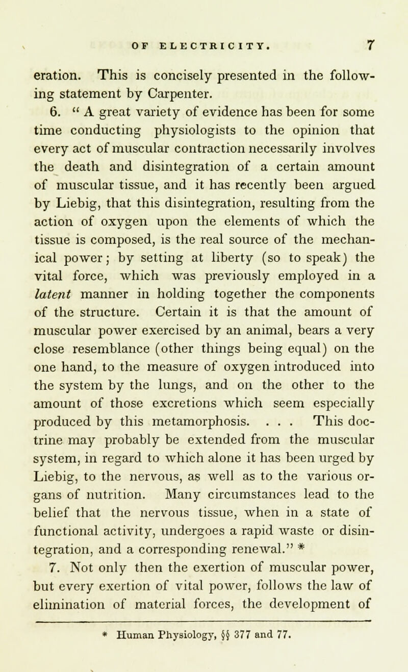 eration. This is concisely presented in the follow- ing statement by Carpenter. 6.  A great variety of evidence has been for some time conducting physiologists to the opinion that every act of muscular contraction necessarily involves the death and disintegration of a certain amount of muscular tissue, and it has recently been argued by Liebig, that this disintegration, resulting from the action of oxygen upon the elements of which the tissue is composed, is the real source of the mechan- ical power; by setting at liberty (so to speak) the vital force, which was previously employed in a latent manner in holding together the components of the structure. Certain it is that the amount of muscular power exercised by an animal, bears a very close resemblance (other things being equal) on the one hand, to the measure of oxygen introduced into the system by the lungs, and on the other to the amount of those excretions which seem especially produced by this metamorphosis. . . . This doc- trine may probably be extended from the muscular system, in regard to which alone it has been urged by Liebig, to the nervous, as well as to the various or- gans of nutrition. Many circumstances lead to the belief that the nervous tissue, when in a state of functional activity, undergoes a rapid waste or disin- tegration, and a corresponding renewal. * 7. Not only then the exertion of muscular power, but every exertion of vital power, follows the law of elimination of material forces, the development of * Human Physiology, §§ 377 and 77.