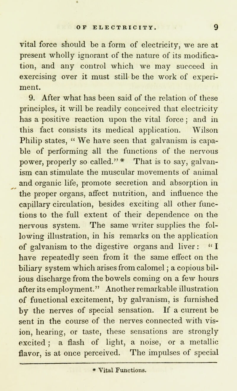 vital force should be a form of electricity, we are at present wholly ignorant of the nature of its modifica- tion, and any control which we may succeed in exercising over it must still be the work of experi- ment. 9. After what has been said of the relation of these principles, it will be readily conceived that electricity has a positive reaction upon the vital force; and in this fact consists its medical application. Wilson Philip states,  We have seen that galvanism is capa- ble of performing all the functions of the nervous power, properly so called. * That is to say, galvan- ism can stimulate the muscular movements of animal and organic life, promote secretion and absorption in the proper organs, affect nutrition, and influence the capillary circulation, besides exciting all other func- tions to the full extent of their dependence on the nervous system. The same writer supplies the fol- lowing illustration, in his remarks on the application of galvanism to the digestive organs and liver :  I have repeatedly seen from it the same effect on the biliary system which arises from calomel; a copious bil- ious discharge from the bowels coming on a few hours after its employment. Another remarkable illustration of functional excitement, by galvanism, is furnished by the nerves of special sensation. If a current be sent in the course of the nerves connected with vis- ion, hearing, or taste, these sensations are strongly excited; a flash of light, a noise, or a metallic flavor, is at once perceived. The impulses of special * Vital Functions.