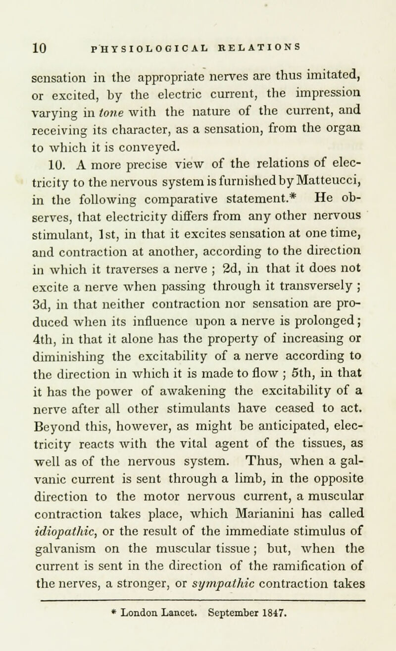 sensation in the appropriate nerves are thus imitated, or excited, by the electric current, the impression varying in tone with the nature of the current, and receiving its character, as a sensation, from the organ to which it is conveyed. 10. A more precise view of the relations of elec- tricity to the nervous system is famished by Matteucci, in the following comparative statement.* He ob- serves, that electricity differs from any other nervous stimulant, 1st, in that it excites sensation at onetime, and contraction at another, according to the direction in which it traverses a nerve ; 2d, in that it does not excite a nerve when passing through it transversely ; 3d, in that neither contraction nor sensation are pro- duced when its influence upon a nerve is prolonged; 4th, in that it alone has the property of increasing or diminishing the excitability of a nerve according to the direction in which it is made to flow ; 5th, in that it has the power of awakening the excitability of a nerve after all other stimulants have ceased to act. Beyond this, however, as might be anticipated, elec- tricity reacts with the vital agent of the tissues, as well as of the nervous system. Thus, when a gal- vanic current is sent through a limb, in the opposite direction to the motor nervous current, a muscular contraction takes place, which Marianini has called idiopathic, or the result of the immediate stimulus of galvanism on the muscular tissue; but, when the current is sent in the direction of the ramification of the nerves, a stronger, or sympathic contraction takes * London Lancet. September 1847.