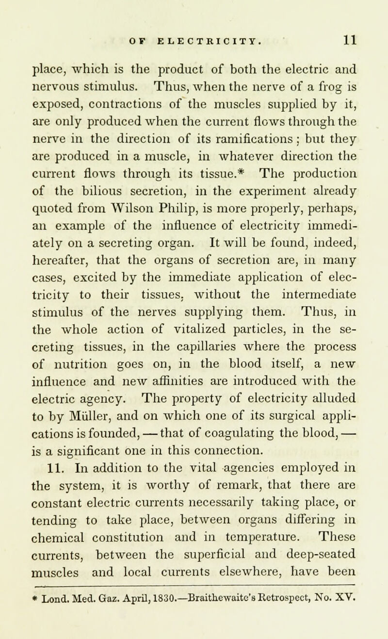 place, which is the product of both the electric and nervous stimulus. Thus, when the nerve of a frog is exposed, contractions of the muscles supplied by it, are only produced when the current flows through the nerve in the direction of its ramifications; but they are produced in a muscle, in whatever direction the current flows through its tissue.* The production of the bilious secretion, in the experiment already quoted from Wilson Philip, is more properly, perhaps, an example of the influence of electricity immedi- ately on a secreting organ. It will be found, indeed, hereafter, that the organs of secretion are, in many cases, excited by the immediate application of elec- tricity to their tissues, without the intermediate stimulus of the nerves supplying them. Thus, in the whole action of vitalized particles, in the se- creting tissues, in the capillaries where the process of nutrition goes on, in the blood itself, a new influence and new affinities are introduced with the electric agency. The property of electricity alluded to by Miiller, and on which one of its surgical appli- cations is founded, — that of coagulating the blood, — is a significant one in this connection. 11. In addition to the vital agencies employed in the system, it is worthy of remark, that there are constant electric currents necessarily taking place, or tending to take place, between organs differing in chemical constitution and in temperature. These currents, between the superficial and deep-seated muscles and local currents elsewhere, have been * Lond. Med. Gaz. April, 1830.—Braithewaite's Retrospect, No. XV.